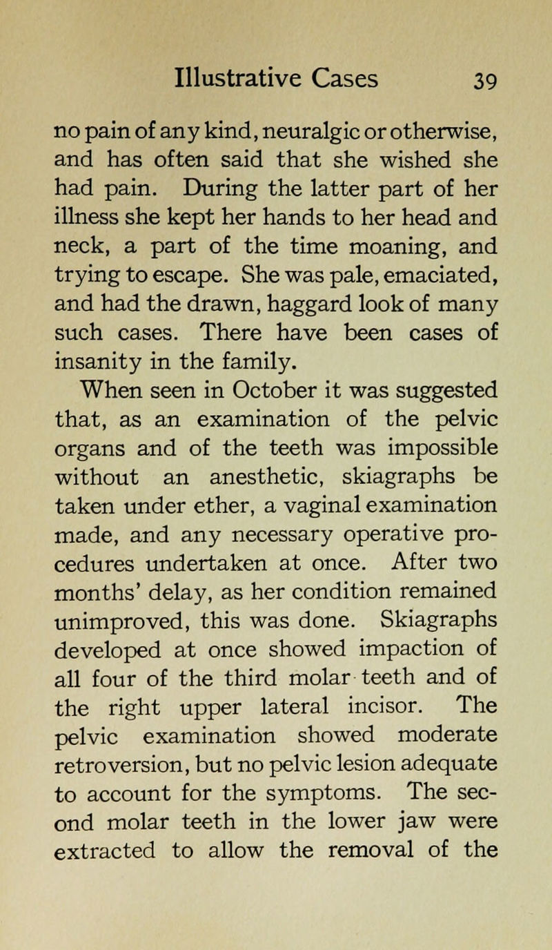 no pain of any kind, neuralgic or otherwise, and has often said that she wished she had pain. During the latter part of her illness she kept her hands to her head and neck, a part of the time moaning, and trying to escape. She was pale, emaciated, and had the drawn, haggard look of many such cases. There have been cases of insanity in the family. When seen in October it was suggested that, as an examination of the pelvic organs and of the teeth was impossible without an anesthetic, skiagraphs be taken under ether, a vaginal examination made, and any necessary operative pro- cedures undertaken at once. After two months' delay, as her condition remained unimproved, this was done. Skiagraphs developed at once showed impaction of all four of the third molar teeth and of the right upper lateral incisor. The pelvic examination showed moderate retroversion, but no pelvic lesion adequate to account for the symptoms. The sec- ond molar teeth in the lower jaw were extracted to allow the removal of the