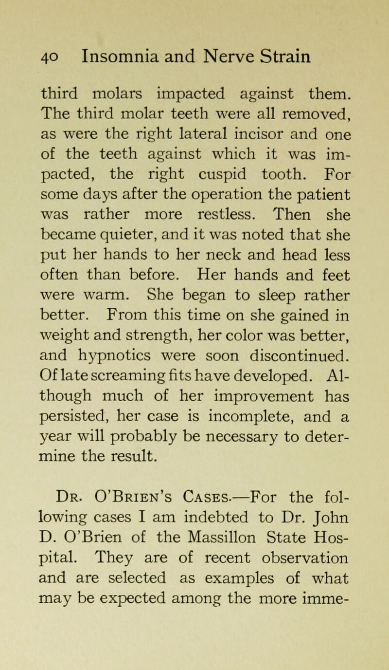 third molars impacted against them. The third molar teeth were all removed, as were the right lateral incisor and one of the teeth against which it was im- pacted, the right cuspid tooth. For some days after the operation the patient was rather more restless. Then she became quieter, and it was noted that she put her hands to her neck and head less often than before. Her hands and feet were warm. She began to sleep rather better. From this time on she gained in weight and strength, her color was better, and hypnotics were soon discontinued. Of late screaming fits have developed. Al- though much of her improvement has persisted, her case is incomplete, and a year will probably be necessary to deter- mine the result. Dr. O'Brien's Cases.—For the fol- lowing cases I am indebted to Dr. John D. O'Brien of the Massillon State Hos- pital. They are of recent observation and are selected as examples of what may be expected among the more imme-