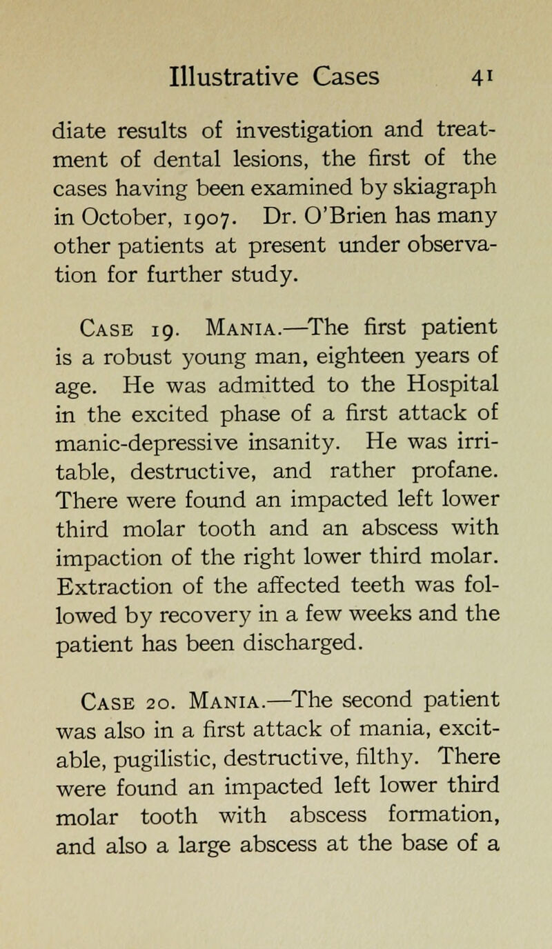 diate results of investigation and treat- ment of dental lesions, the first of the cases having been examined by skiagraph in October, 1907. Dr. O'Brien has many other patients at present tinder observa- tion for further study. Case 19. Mania.—The first patient is a robust young man, eighteen years of age. He was admitted to the Hospital in the excited phase of a first attack of manic-depressive insanity. He was irri- table, destructive, and rather profane. There were found an impacted left lower third molar tooth and an abscess with impaction of the right lower third molar. Extraction of the affected teeth was fol- lowed by recovery in a few weeks and the patient has been discharged. Case 20. Mania.—The second patient was also in a first attack of mania, excit- able, pugilistic, destructive, filthy. There were found an impacted left lower third molar tooth with abscess formation, and also a large abscess at the base of a