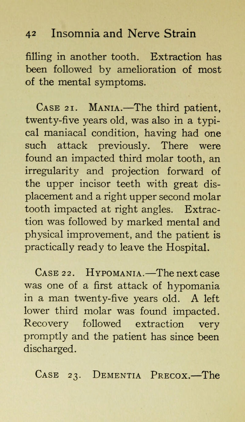 filling in another tooth. Extraction has been followed by amelioration of most of the mental symptoms. Case si. Mania.—The third patient, twenty-five years old, was also in a typi- cal maniacal condition, having had one such attack previously. There were found an impacted third molar tooth, an irregularity and projection forward of the upper incisor teeth with great dis- placement and a right upper second molar tooth impacted at right angles. Extrac- tion was followed by marked mental and physical improvement, and the patient is practically ready to leave the Hospital. Case 22. Hypomania.—Thenextcase was one of a first attack of hypomania in a man twenty-five years old. A left lower third molar was found impacted. Recovery followed extraction very promptly and the patient has since been discharged. Case 23. Dementia Precox.—The