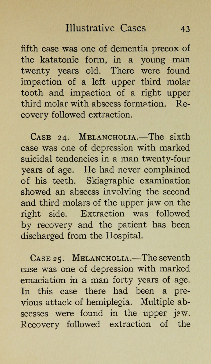 fifth case was one of dementia precox of the katatonic form, in a young man twenty years old. There were found impaction of a left upper third molar tooth and impaction of a right upper third molar with abscess formation. Re- covery followed extraction. Case 24. Melancholia.—The sixth case was one of depression with marked suicidal tendencies in a man twenty-four years of age. He had never complained of his teeth. Skiagraphic examination showed an abscess involving the second and third molars of the upper jaw on the right side. Extraction was followed by recovery and the patient has been discharged from the Hospital. Case 25. Melancholia.—The seventh case was one of depression with marked emaciation in a man forty years of age. In this case there had been a pre- vious attack of hemiplegia. Multiple ab- scesses were found in the upper j?w. Recovery followed extraction of the