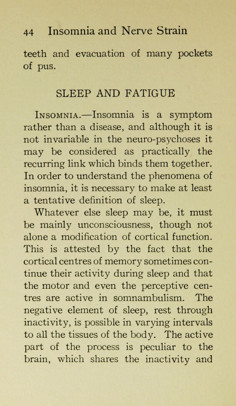 teeth and evacuation of many pockets of pus. SLEEP AND FATIGUE Insomnia.—Insomnia is a symptom rather than a disease, and although it is not invariable in the neuro-psychoses it may be considered as practically the recurring link which binds them together. In order to understand the phenomena of insomnia, it is necessary to make at least a tentative definition of sleep. Whatever else sleep may be, it must be mainly unconsciousness, though not alone a modification of cortical function. This is attested by the fact that the cortical centres of memory sometimes con- tinue their activity during sleep and that the motor and even the perceptive cen- tres are active in somnambulism. The negative element of sleep, rest through inactivity, is possible in varying intervals to all the tissues of the body. The active part of the process is peculiar to the brain, which shares the inactivity and