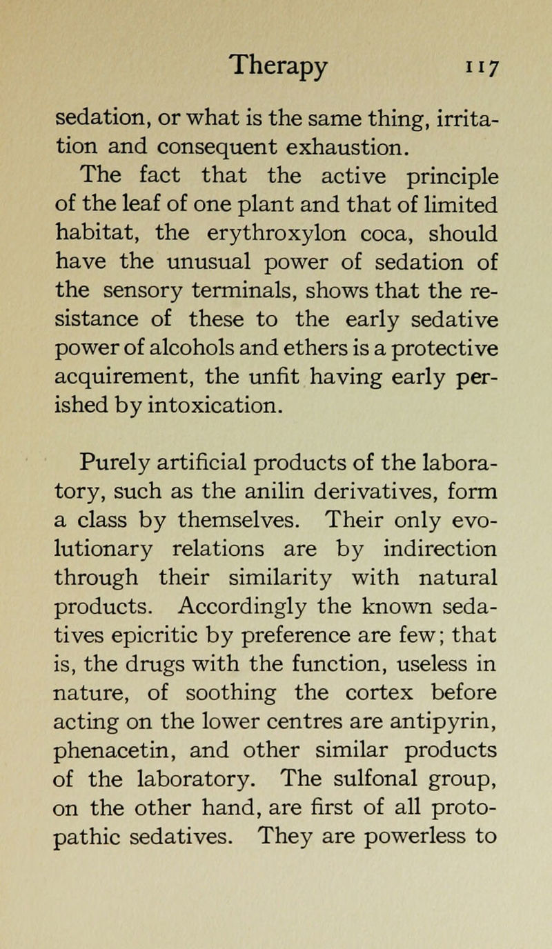 sedation, or what is the same thing, irrita- tion and consequent exhaustion. The fact that the active principle of the leaf of one plant and that of limited habitat, the erythroxylon coca, should have the unusual power of sedation of the sensory terminals, shows that the re- sistance of these to the early sedative power of alcohols and ethers is a protective acquirement, the unfit having early per- ished by intoxication. Purely artificial products of the labora- tory, such as the anilin derivatives, form a class by themselves. Their only evo- lutionary relations are by indirection through their similarity with natural products. Accordingly the known seda- tives epicritic by preference are few; that is, the drugs with the function, useless in nature, of soothing the cortex before acting on the lower centres are antipyrin, phenacetin, and other similar products of the laboratory. The sulfonal group, on the other hand, are first of all proto- pathic sedatives. They are powerless to