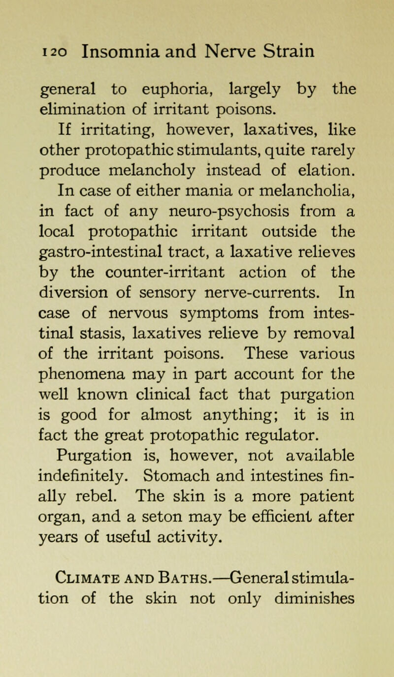 general to euphoria, largely by the elimination of irritant poisons. If irritating, however, laxatives, like other protopathic stimulants, quite rarely produce melancholy instead of elation. In case of either mania or melancholia, in fact of any neuro-psychosis from a local protopathic irritant outside the gastro-intestinal tract, a laxative relieves by the counter-irritant action of the diversion of sensory nerve-currents. In case of nervous symptoms from intes- tinal stasis, laxatives relieve by removal of the irritant poisons. These various phenomena may in part account for the well known clinical fact that purgation is good for almost anything; it is in fact the great protopathic regulator. Purgation is, however, not available indefinitely. Stomach and intestines fin- ally rebel. The skin is a more patient organ, and a seton may be efficient after years of useful activity. Climate and Baths.—General stimula- tion of the skin not only diminishes