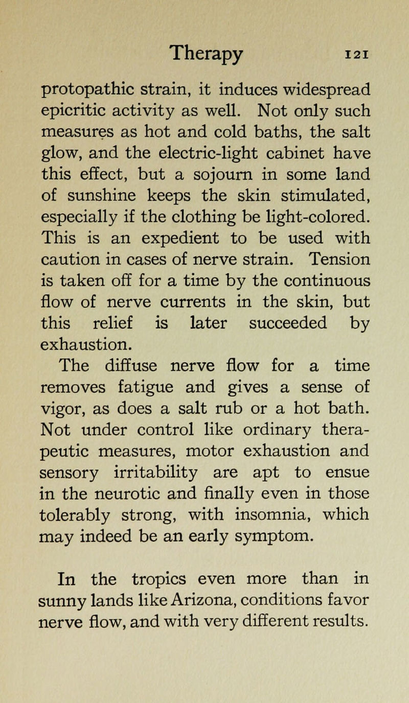 protopathic strain, it induces widespread epicritic activity as well. Not only such measures as hot and cold baths, the salt glow, and the electric-light cabinet have this effect, but a sojourn in some land of sunshine keeps the skin stimulated, especially if the clothing be light-colored. This is an expedient to be used with caution in cases of nerve strain. Tension is taken off for a time by the continuous flow of nerve currents in the skin, but this relief is later succeeded by exhaustion. The diffuse nerve flow for a time removes fatigue and gives a sense of vigor, as does a salt rub or a hot bath. Not under control like ordinary thera- peutic measures, motor exhaustion and sensory irritability are apt to ensue in the neurotic and finally even in those tolerably strong, with insomnia, which may indeed be an early symptom. In the tropics even more than in sunny lands like Arizona, conditions favor nerve flow, and with very different results.