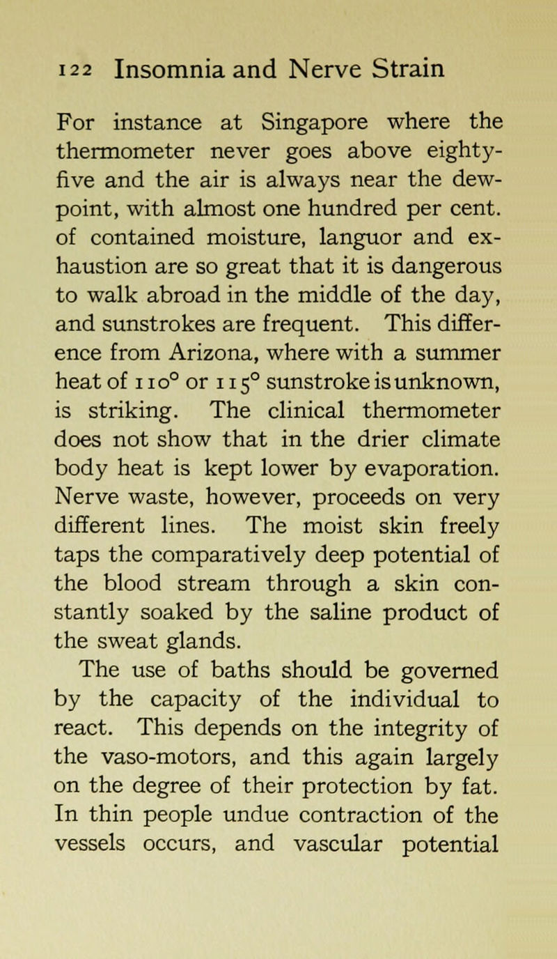 For instance at Singapore where the thermometer never goes above eighty- five and the air is always near the dew- point, with almost one hundred per cent, of contained moisture, languor and ex- haustion are so great that it is dangerous to walk abroad in the middle of the day, and sunstrokes are frequent. This differ- ence from Arizona, where with a summer heat of 11 o° or 115° sunstroke is unknown, is striking. The clinical thermometer does not show that in the drier climate body heat is kept lower by evaporation. Nerve waste, however, proceeds on very different lines. The moist skin freely taps the comparatively deep potential of the blood stream through a skin con- stantly soaked by the saline product of the sweat glands. The use of baths should be governed by the capacity of the individual to react. This depends on the integrity of the vaso-motors, and this again largely on the degree of their protection by fat. In thin people undue contraction of the vessels occurs, and vascular potential