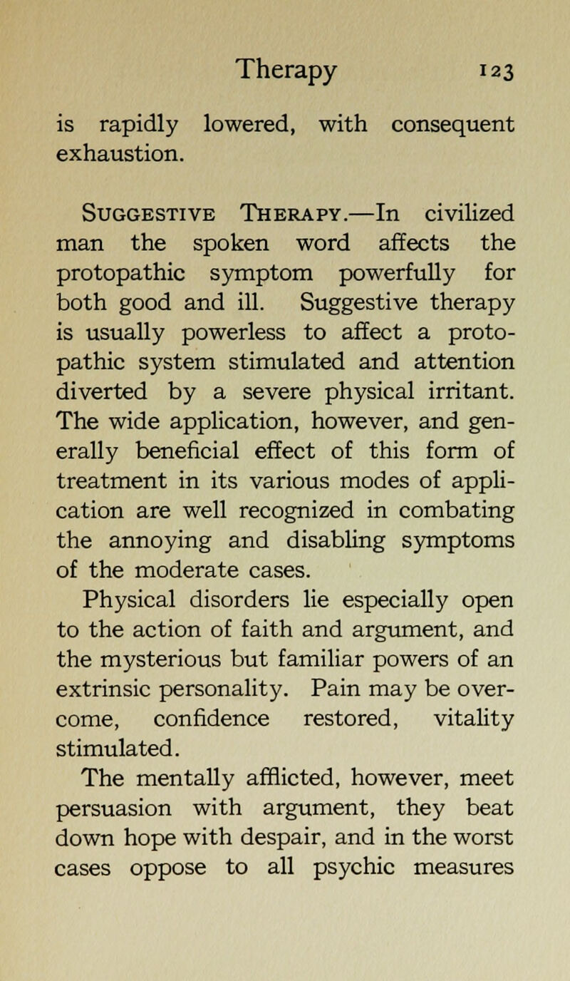 is rapidly lowered, with consequent exhaustion. Suggestive Therapy.—In civilized man the spoken word affects the protopathic symptom powerfully for both good and ill. Suggestive therapy is usually powerless to affect a proto- pathic system stimulated and attention diverted by a severe physical irritant. The wide application, however, and gen- erally beneficial effect of this form of treatment in its various modes of appli- cation are well recognized in combating the annoying and disabling symptoms of the moderate cases. Physical disorders lie especially open to the action of faith and argument, and the mysterious but familiar powers of an extrinsic personality. Pain may be over- come, confidence restored, vitality stimulated. The mentally afflicted, however, meet persuasion with argument, they beat down hope with despair, and in the worst cases oppose to all psychic measures