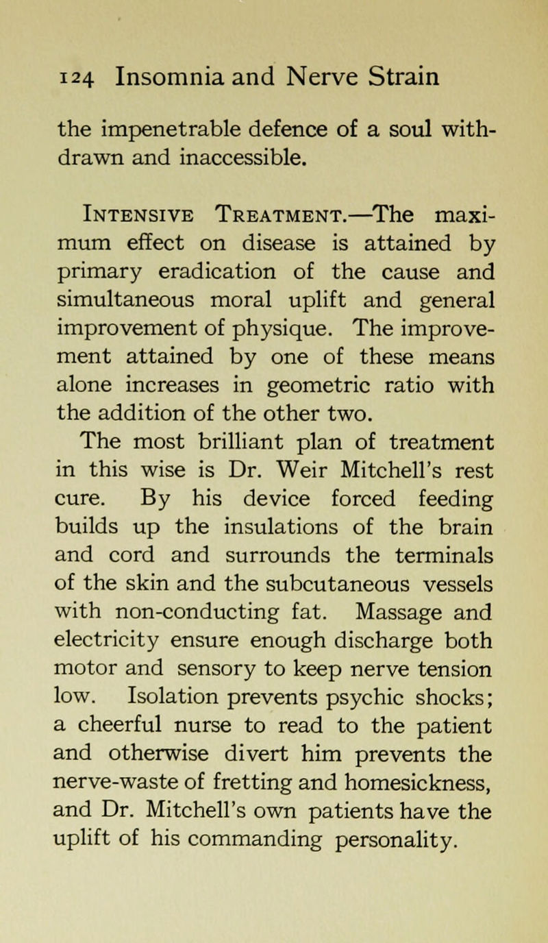 the impenetrable defence of a soul with- drawn and inaccessible. Intensive Treatment.—The maxi- mum effect on disease is attained by primary eradication of the cause and simultaneous moral uplift and general improvement of physique. The improve- ment attained by one of these means alone increases in geometric ratio with the addition of the other two. The most brilliant plan of treatment in this wise is Dr. Weir Mitchell's rest cure. By his device forced feeding builds up the insulations of the brain and cord and surrounds the terminals of the skin and the subcutaneous vessels with non-conducting fat. Massage and electricity ensure enough discharge both motor and sensory to keep nerve tension low. Isolation prevents psychic shocks; a cheerful nurse to read to the patient and otherwise divert him prevents the nerve-waste of fretting and homesickness, and Dr. Mitchell's own patients have the uplift of his commanding personality.