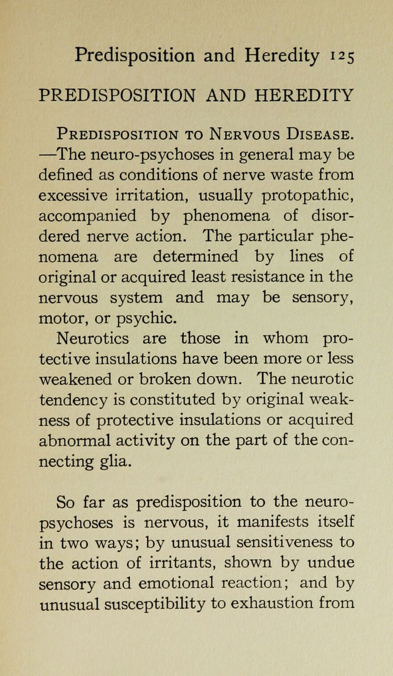 PREDISPOSITION AND HEREDITY Predisposition to Nervous Disease. —The neuropsychoses in general may be defined as conditions of nerve waste from excessive irritation, usually protopathic, accompanied by phenomena of disor- dered nerve action. The particular phe- nomena are determined by lines of original or acquired least resistance in the nervous system and may be sensory, motor, or psychic. Neurotics are those in whom pro- tective insulations have been more or less weakened or broken down. The neurotic tendency is constituted by original weak- ness of protective insulations or acquired abnormal activity on the part of the con- necting glia. So far as predisposition to the neuro- psychoses is nervous, it manifests itself in two ways; by unusual sensitiveness to the action of irritants, shown by undue sensory and emotional reaction; and by unusual susceptibility to exhaustion from