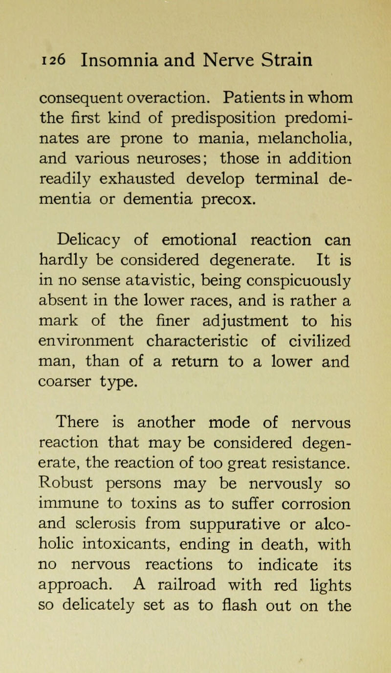 consequent overaction. Patients in whom the first kind of predisposition predomi- nates are prone to mania, melancholia, and various neuroses; those in addition readily exhausted develop terminal de- mentia or dementia precox. Delicacy of emotional reaction can hardly be considered degenerate. It is in no sense atavistic, being conspicuously absent in the lower races, and is rather a mark of the finer adjustment to his environment characteristic of civilized man, than of a return to a lower and coarser type. There is another mode of nervous reaction that may be considered degen- erate, the reaction of too great resistance. Robust persons may be nervously so immune to toxins as to suffer corrosion and sclerosis from suppurative or alco- holic intoxicants, ending in death, with no nervous reactions to indicate its approach. A railroad with red lights so delicately set as to flash out on the
