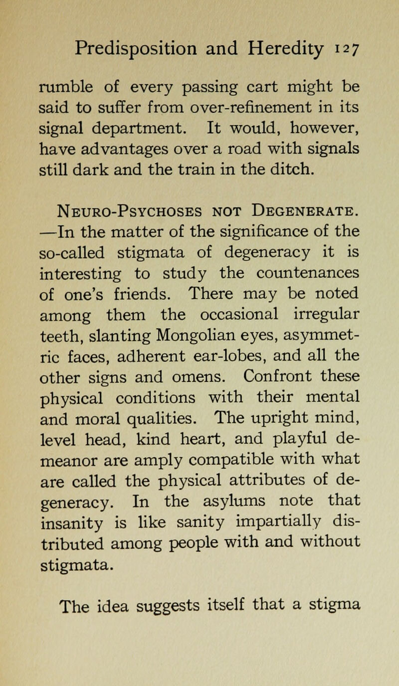 rumble of every passing cart might be said to suffer from over-refinement in its signal department. It would, however, have advantages over a road with signals still dark and the train in the ditch. Neuro-Psychoses not Degenerate. —In the matter of the significance of the so-called stigmata of degeneracy it is interesting to study the countenances of one's friends. There may be noted among them the occasional irregular teeth, slanting Mongolian eyes, asymmet- ric faces, adherent ear-lobes, and all the other signs and omens. Confront these physical conditions with their mental and moral qualities. The upright mind, level head, kind heart, and playful de- meanor are amply compatible with what are called the physical attributes of de- generacy. In the asylums note that insanity is like sanity impartially dis- tributed among people with and without stigmata. The idea suggests itself that a stigma