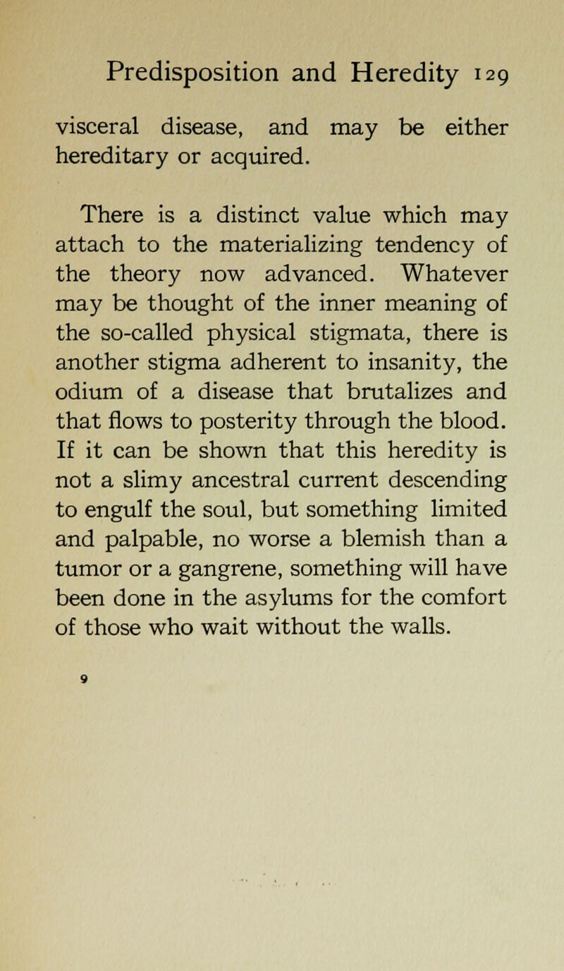visceral disease, and may be either hereditary or acquired. There is a distinct value which may attach to the materializing tendency of the theory now advanced. Whatever may be thought of the inner meaning of the so-called physical stigmata, there is another stigma adherent to insanity, the odium of a disease that brutalizes and that flows to posterity through the blood. If it can be shown that this heredity is not a slimy ancestral current descending to engulf the soul, but something limited and palpable, no worse a blemish than a tumor or a gangrene, something will have been done in the asylums for the comfort of those who wait without the walls.