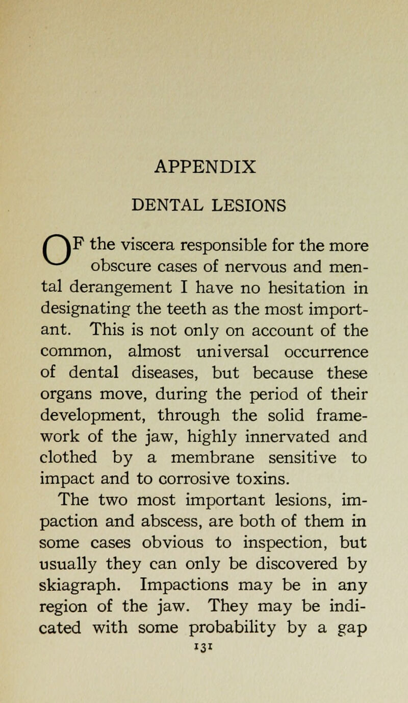 APPENDIX DENTAL LESIONS (~\P the viscera responsible for the more ^-^ obscure cases of nervous and men- tal derangement I have no hesitation in designating the teeth as the most import- ant. This is not only on account of the common, almost universal occurrence of dental diseases, but because these organs move, during the period of their development, through the solid frame- work of the jaw, highly innervated and clothed by a membrane sensitive to impact and to corrosive toxins. The two most important lesions, im- paction and abscess, are both of them in some cases obvious to inspection, but usually they can only be discovered by skiagraph. Impactions may be in any region of the jaw. They may be indi- cated with some probability by a gap