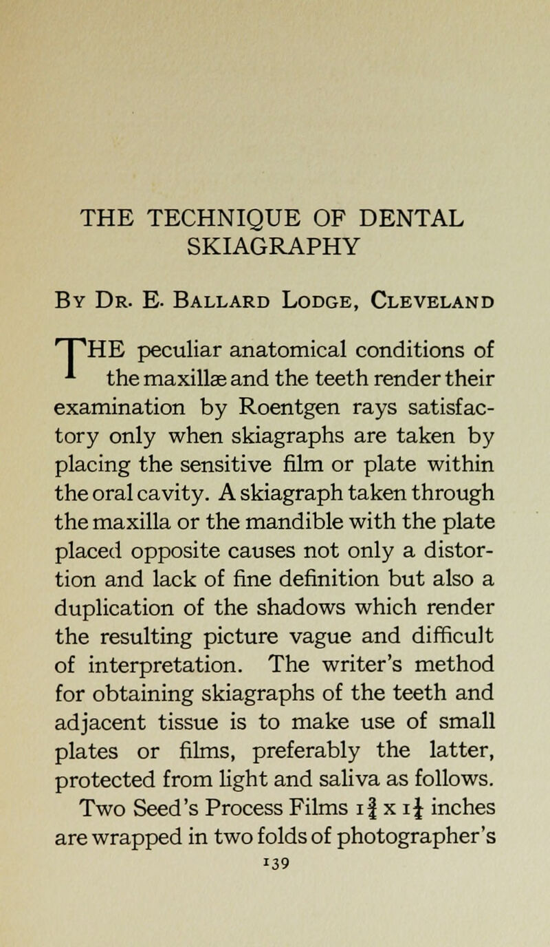 THE TECHNIQUE OF DENTAL SKIAGRAPHY By Dr. E. Ballard Lodge, Cleveland 'PHE peculiar anatomical conditions of * the maxillae and the teeth render their examination by Roentgen rays satisfac- tory only when skiagraphs are taken by placing the sensitive film or plate within the oral cavity. A skiagraph taken through the maxilla or the mandible with the plate placed opposite causes not only a distor- tion and lack of fine definition but also a duplication of the shadows which render the resulting picture vague and difficult of interpretation. The writer's method for obtaining skiagraphs of the teeth and adjacent tissue is to make use of small plates or films, preferably the latter, protected from light and saliva as follows. Two Seed's Process Films if x i{ inches are wrapped in two folds of photographer's