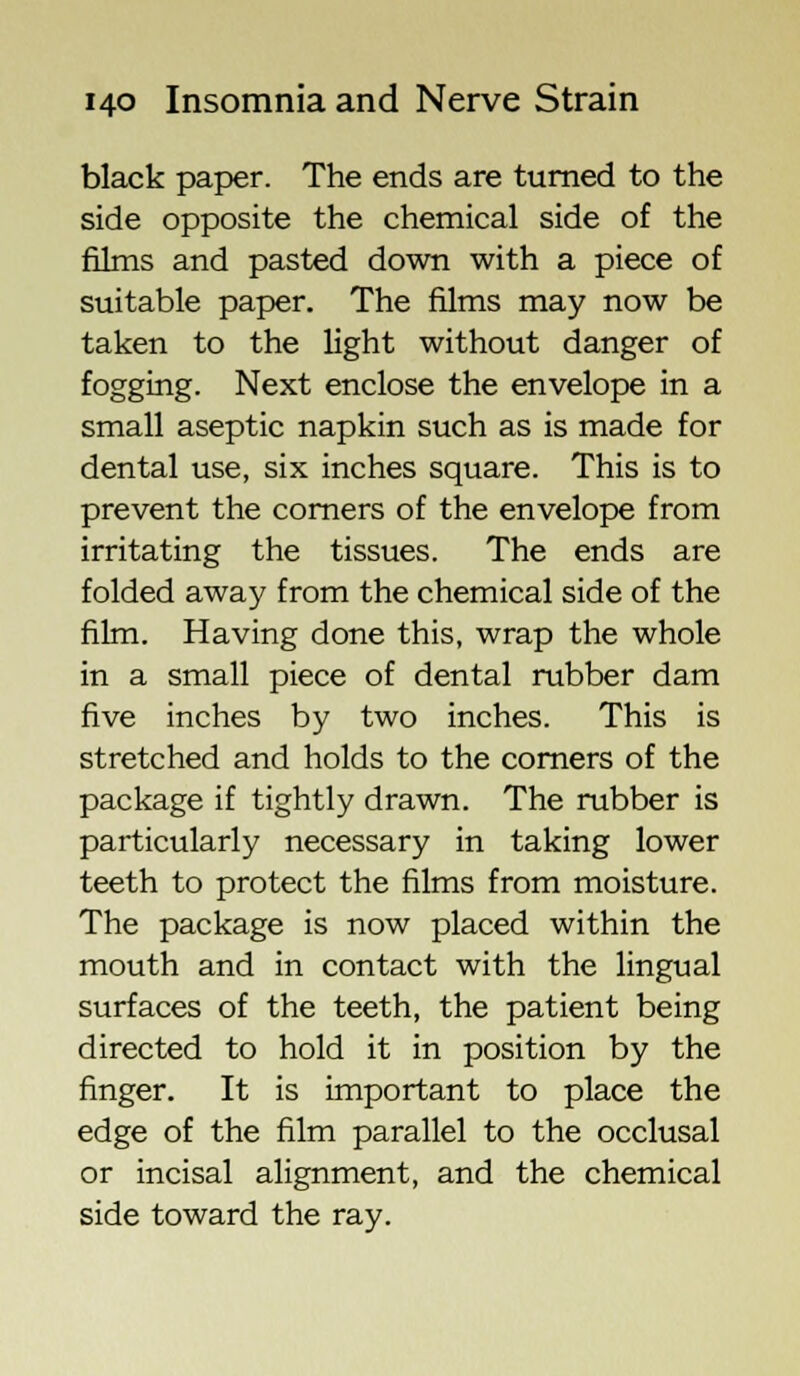 black paper. The ends are turned to the side opposite the chemical side of the films and pasted down with a piece of suitable paper. The films may now be taken to the light without danger of fogging. Next enclose the envelope in a small aseptic napkin such as is made for dental use, six inches square. This is to prevent the corners of the envelope from irritating the tissues. The ends are folded away from the chemical side of the film. Having done this, wrap the whole in a small piece of dental rubber dam five inches by two inches. This is stretched and holds to the corners of the package if tightly drawn. The rubber is particularly necessary in taking lower teeth to protect the films from moisture. The package is now placed within the mouth and in contact with the lingual surfaces of the teeth, the patient being directed to hold it in position by the finger. It is important to place the edge of the film parallel to the occlusal or incisal alignment, and the chemical side toward the ray.