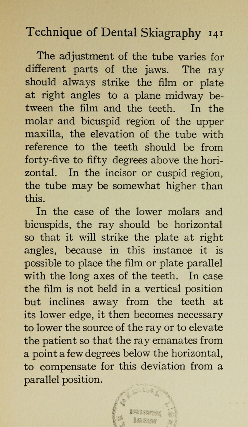 The adjustment of the tube varies for different parts of the jaws. The ray- should always strike the film or plate at right angles to a plane midway be- tween the film and the teeth. In the molar and bicuspid region of the upper maxilla, the elevation of the tube with reference to the teeth should be from forty-five to fifty degrees above the hori- zontal. In the incisor or cuspid region, the tube may be somewhat higher than this. In the case of the lower molars and bicuspids, the ray should be horizontal so that it will strike the plate at right angles, because in this instance it is possible to place the film or plate parallel with the long axes of the teeth. In case the film is not held in a vertical position but inclines away from the teeth at its lower edge, it then becomes necessary to lower the source of the ray or to elevate the patient so that the ray emanates from a point a few degrees below the horizontal, to compensate for this deviation from a parallel position. \ M