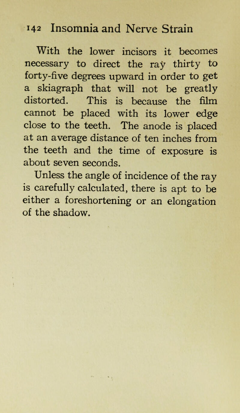 With the lower incisors it becomes necessary to direct the ray thirty to forty-five degrees upward in order to get a skiagraph that will not be greatly distorted. This is because the film cannot be placed with its lower edge close to the teeth. The anode is placed at an average distance of ten inches from the teeth and the time of exposure is about seven seconds. Unless the angle of incidence of the ray is carefully calculated, there is apt to be either a foreshortening or an elongation of the shadow.