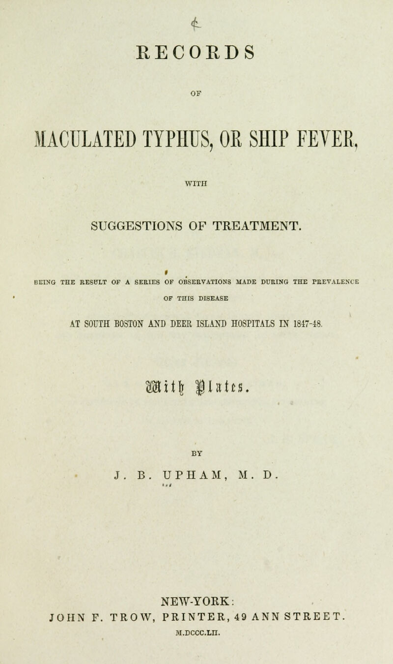 RECORDS OF MACULATED TYPHUS, OR SHIP FEVER, SUGGESTIONS OF TREATMENT. BEING THE RESULT OF A SEEIE8 OF OBSERVATIONS MADE DURING THE PREVALENCE OF THIS DISEASE AT SOUTH BOSTON AND DEER ISLAND HOSPITALS IN 1847-48. :\\\ flatt-s. BY J. B. UPHAM, M. D NEW-YORK: JOHN P. TROW, PRINTER, 49 ANN STREET. M.DCCC.Ln.