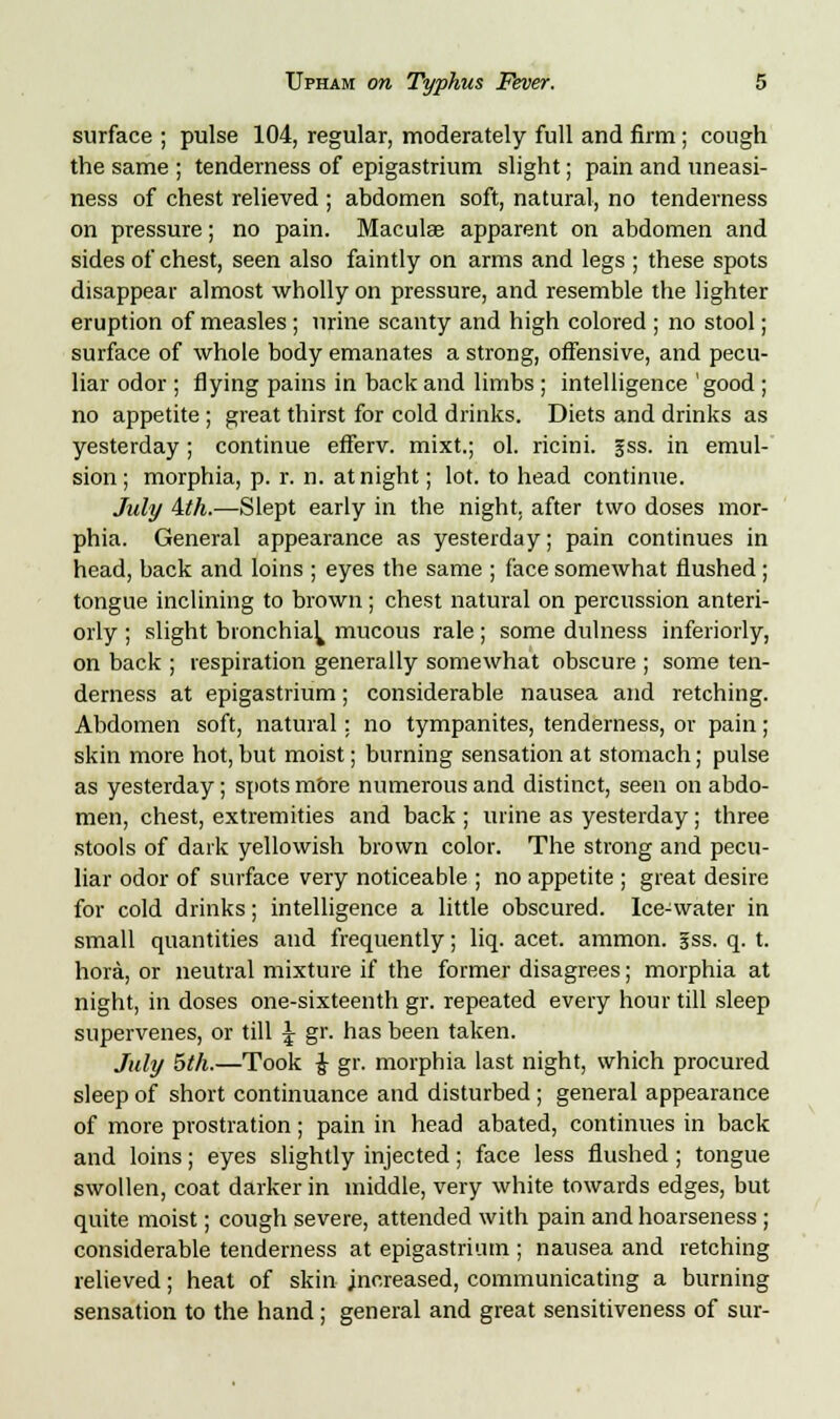 surface ; pulse 104, regular, moderately full and firm; cough the same ; tenderness of epigastrium slight; pain and uneasi- ness of chest relieved ; abdomen soft, natural, no tenderness on pressure; no pain. Maculae apparent on abdomen and sides of chest, seen also faintly on arms and legs ; these spots disappear almost wholly on pressure, and resemble the lighter eruption of measles; urine scanty and high colored ; no stool; surface of whole body emanates a strong, offensive, and pecu- liar odor ; flying pains in back and limbs ; intelligence'good; no appetite; great thirst for cold drinks. Diets and drinks as yesterday; continue efferv. mixt.; ol. ricini. gss. in emul- sion; morphia, p. r. n. at night; lot. to head continue. July Ath.—Slept early in the night, after two doses mor- phia. General appearance as yesterday; pain continues in head, back and loins ; eyes the same ; face somewhat flushed ; tongue inclining to brown; chest natural on percussion anteri- orly ; slight bronchia^ mucous rale; some dulness inferiorly, on back ; respiration generally somewhat obscure ; some ten- derness at epigastrium; considerable nausea and retching. Abdomen soft, natural: no tympanites, tenderness, or pain ; skin more hot, but moist; burning sensation at stomach; pulse as yesterday; spots m'ore numerous and distinct, seen on abdo- men, chest, extremities and back ; urine as yesterday; three stools of dark yellowish brown color. The strong and pecu- liar odor of surface very noticeable ; no appetite ; great desire for cold drinks; intelligence a little obscured. Ice-water in small quantities aud frequently; liq. acet. ammon. gss. q. t. hora, or neutral mixture if the former disagrees; morphia at night, in doses one-sixteenth gr. repeated every hour till sleep supervenes, or till J gr. has been taken. July 5th.—Took £ gr. morphia last night, which procured sleep of short continuance and disturbed; general appearance of more prostration; pain in head abated, continues in back and loins; eyes slightly injected; face less flushed; tongue swollen, coat darker in middle, very white towards edges, but quite moist; cough severe, attended with pain and hoarseness; considerable tenderness at epigastrium ; nausea and retching relieved; heat of skin increased, communicating a burning sensation to the hand; general and great sensitiveness of sur-