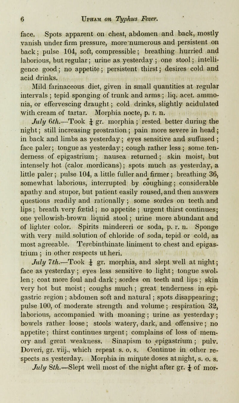 face. Spots apparent on chest, abdomen and back, mostly vanish under firm pressure, more numerous and persistent on back; pulse 104, soft, compressible; breathing hurried and laborious, but regular; urine as yesterday ; one stool; intelli- gence good; no appetite; persistent thirst; desires cold and acid drinks. Mild farinaceous diet, given in small quantities at regular intervals ; tepid sponging of trunk and arms ; liq. acet. ammo- nia, or effervescing draught; cold drinks, slightly acidulated with cream of tartar. Morphia nocte, p. r. n. July 6th.—Took J gr. morphia ; rested better during the night; still increasing prostration ; pain more severe in head; in back and limbs as yesterday; eyes sensitive and suffused ; face paler; tongue as yesterday; cough rather less ; some ten- derness of epigastrium; nausea returned; skin moist, but intensely hot (calor mordicans); spots much as yesterday, a little paler; pulse 104, a little fuller and firmer; breathing 36, somewhat laborious, interrupted by coughing; considerable apathy and stupor, but patient easily roused, and then answers questions readily and rationally; some sordes on teeth and lips; breath very foetid; no appetite ; urgent thirst continues; one yellowish-brown liquid stool; urine more abundant and of lighter color. Spirits mindereri or soda, p. r. n. Sponge with very mild solution of chloride of soda, tepid or cold, as most agreeable. Terebinthinate liniment to chest and epigas- trium ; in other respects ut heri. July 7th.—Took £ gr. morphia, and slept well at night; face as yesterday; eyes less sensitive to light; tongue swol- len ; coat more foul and dark ; sordes on teeth and lips ; skin very hot but moist; coughs much ; great tenderness in epi- gastric region ; abdomen soft and natural; spots disappearing; pulse 100, of moderate strength and volume ; respiration 32, laborious, accompanied with moaning; urine as yesterday; bowels rather loose; stools watery, dark, and offensive; no appetite; thirst continues urgent; complains of loss of mem- ory and great weakness. Sinapism to epigastrium; pulv. Doveri, gr. viij., which repeat s. o. s. Continue in other re- spects as yesterday. Morphia in miirute doses at night, s. o. s. July 8th.—Slept well most of the night after gr. J of mor-