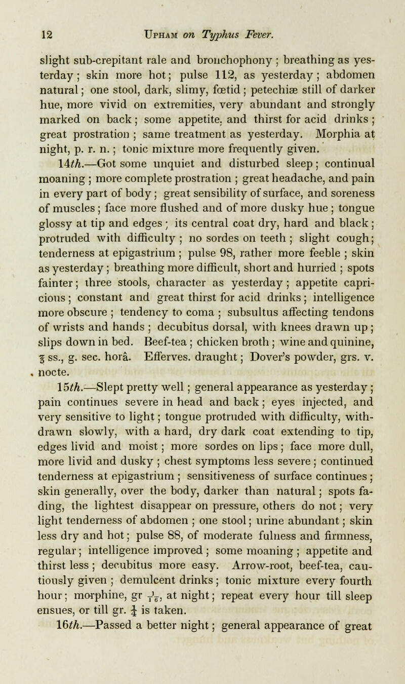 slight sub-crepitant rale and bronchophony ; breathing as yes- terday ; skin more hot; pulse 112, as yesterday; abdomen natural; one stool, dark, slimy, foetid; petechia? still of darker hue, more vivid on extremities, very abundant and strongly marked on back; some appetite, and thirst for acid drinks; great prostration ; same treatment as yesterday. Morphia at night, p. r. n.; tonic mixture more frequently given. lith.—Got some unquiet and disturbed sleep; continual moaning ; more complete prostration ; great headache, and pain in every part of body; great sensibility of surface, and soreness of muscles ; face more flushed and of more dusky hue ; tongue glossy at tip and edges ; its central coat dry, hard and black ; protruded with difficulty; no sordes on teeth ; slight cough; tenderness at epigastrium ; pulse 98, rather more feeble ; skin as yesterday ; breathing more difficult, short and hurried ; spots fainter; three stools, character as yesterday; appetite capri- cious ; constant and great thirst for acid drinks; intelligence more obscure ; tendency to coma ; subsultus affecting tendons of wrists and hands ; decubitus dorsal, with knees drawn up; slips down in bed. Beef-tea; chicken broth ; wine and quinine, ■g ss., g. sec. hora. Efferves. draught; Dover's powder, grs. v. nocte. 15th.—Slept pretty well; general appearance as yesterday; pain continues severe in head and back; eyes injected, and very sensitive to light; tongue protruded with difficulty, with- drawn slowly, with a hard, dry dark coat extending to tip, edges livid and moist; more sordes on lips; face more dull, more livid and dusky ; chest symptoms less severe; continued tenderness at epigastrium ; sensitiveness of surface continues; skin generally, over the body, darker than natural; spots fa- ding, the lightest disappear on pressure, others do not; very light tenderness of abdomen ; one stool; urine abundant; skin less dry and hot; pulse 88, of moderate fulness and firmness, regular; intelligence improved ; some moaning ; appetite and thirst less; decubitus more easy. Arrow-root, beef-tea, cau- tiously given ; demulcent drinks; tonic mixture every fourth hour; morphine, gr T'F, at night; repeat every hour till sleep ensues, or till gr. £ is taken. 16th.—Passed a better night; general appearance of great