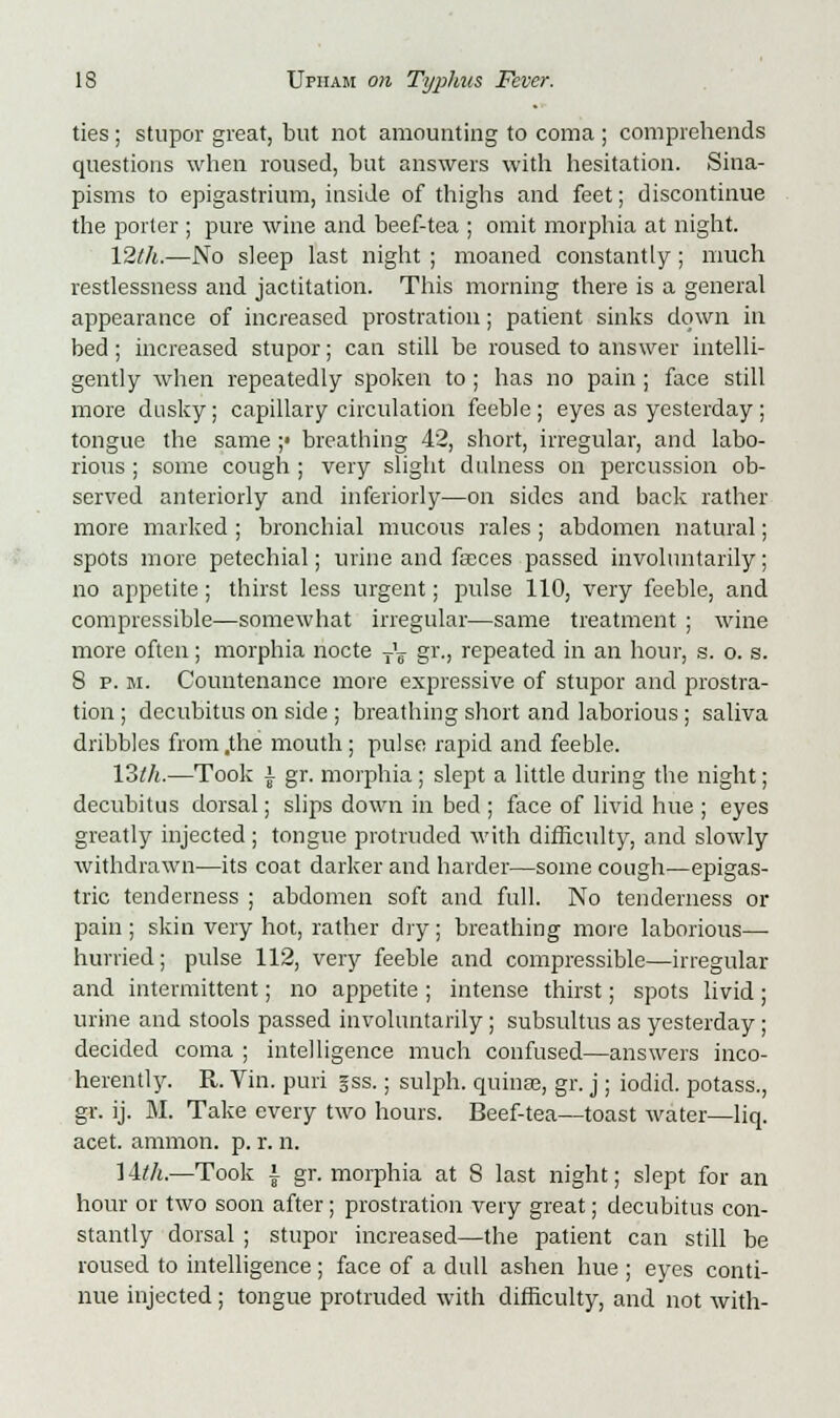 ties; stupor great, but not amounting to coma ; comprehends questions when roused, but answers with hesitation. Sina- pisms to epigastrium, inside of thighs and feet; discontinue the porter ; pure wine and beef-tea ; omit morphia at night. 12th.—No sleep last night ; moaned constantly ; much restlessness and jactitation. This morning there is a general appearance of increased prostration; patient sinks down in bed; increased stupor; can still be roused to answer intelli- gently when repeatedly spoken to ; has no pain ; face still more dusky; capillary circulation feeble; eyes as yesterday; tongue the same ;• breathing 42, short, irregular, and labo- rious ; some cough ; very slight dulness on percussion ob- served anteriorly and inferiorly—on sides and back rather more marked ; bronchial mucous rales ; abdomen natural; spots more petechial; urine and faces passed involuntarily; no appetite; thirst less urgent; pulse 110, very feeble, and compressible—somewhat irregular—same treatment ; wine more often; morphia nocte T^ gr., repeated in an hour, s. o. s. 8 p. m. Countenance more expressive of stupor and prostra- tion ; decubitus on side ; breathing short and laborious; saliva dribbles from .the mouth; pulse rapid and feeble. 13lh.—Took ]• gr. morphia; slept a little during the night; decubitus dorsal; slips down in bed ; face of livid hue ; eyes greatly injected ; tongue protruded with difficulty, and slowly withdrawn—its coat darker and harder—some cough—epigas- tric tenderness ; abdomen soft and full. No tenderness or pain ; skin very hot, rather dry; breathing more laborious— hurried; pulse 112, very feeble and compressible—irregular and intermittent; no appetite ; intense thirst; spots livid; urine and stools passed involuntarily; subsultus as yesterday ; decided coma ; intelligence much confused—answers inco- herently. R. Vin. puri gss.; sulph. quinse, gr. j ; iodic!, potass., gr. ij. M. Take every two hours. Beef-tea—toast water—liq. acet. amnion, p. r. n. lith.—Took i gr. morphia at S last night; slept for an hour or two soon after; prostration very great; decubitus con- stantly dorsal ; stupor increased—the patient can still be roused to intelligence; face of a dull ashen hue; eyes conti- nue injected; tongue protruded with difficulty, and not with-