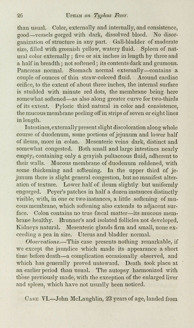 than usual. Color, externally and internally, and consistence, good—vessels gorged with dark, dissolved blood. No disor- ganization of structure in any part. Gall-bladder of moderate size, filled with greenish yellow, watery fluid. Spleen of nat- ural color externally ; five or six inches in length by three and a half in breadth; not softened; its contents dark and grumous. Pancreas normal. Stomach normal externally—contains a couple of ounces of thin straw-colored fluid. Around cardiac orifice, to the extent of about three inches, the internal surface is studded with minute red dots, the membrane being here somewhat softened—as also along greater curve for two-thirds of its extent. Pyloric third natural in color and consistence, the mucous membrane peeling off in strips of seven or eight lines in length. Intestines, externally present slight discoloration along whole course of duodenum, some portions of jejunum and lower half of ileum, more in colon. Mesenteric veins dark, distinct and somewhat congested. Both small and large intestines nearly emptyf containing only a grayish pultaceous fluid, adherent to their walls. Mucous membrane of duodenum reddened, with some thickening and softening. In the upper third of je- junum there is slight general congestion, but no manifest alter- ation of texture. Lower half of ileum slightly but uniformly engorged. Peyer's patches in half a dozen instances distinctly visible, with, in one or two instances, a little softening of mu- cous membrane, which softening also extends to adjacent sur- face. Colon contains no true faecal matter—its mucous mem- brane healthy. Brunner's and isolated follicles not developed. Kidneys natural. Mesenteric glands firm and small, none ex- ceeding a pea in size. Uterus and bladder normal. Observations.—This case presents nothing remarkable, if we except the jaundice which made its appearance a short time before death—a complication occasionally observed, and which has generally proved untoward. Death took place at an earlier period than usual. The autopsy harmonized with those previously made, with the exception of the enlarged liver and spleen, which have not usually been noticed. Case VI.—John McLaughlin, 23 years of age, landed from