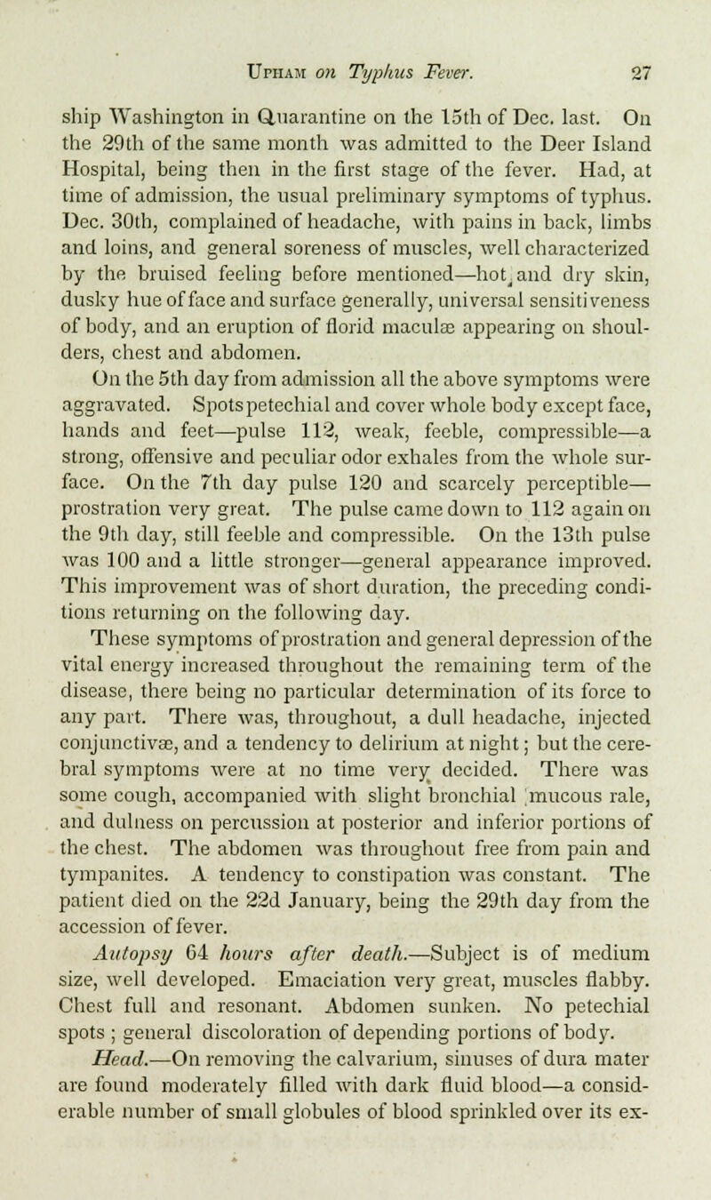 ship Washington in Quarantine on the 15th of Dec. last. On the 29th of the same month was admitted to the Deer Island Hospital, being then in the first stage of the fever. Had, at time of admission, the usual preliminary symptoms of typhus. Dec. 30th, complained of headache, with pains in back, limbs and loins, and general soreness of muscles, well characterized by the bruised feeliug before mentioned—hoLand dry skin, dusky hue of face and surface generally, universal sensitiveness of body, and an eruption of florid maculae appearing on shoul- ders, chest and abdomen. On the 5th day from admission all the above symptoms were aggravated. Spots petechial and cover whole body except face, hands and feet—pulse 112, weak, feeble, compressible—a strong, offensive and peculiar odor exhales from the whole sur- face. On the 7th day pulse 120 and scarcely perceptible— prostration very great. The pulse came down to 112 again on the 9th day, still feeble and compressible. On the 13th pulse was 100 and a little stronger—general appearance improved. This improvement was of short duration, the preceding condi- tions returning on the following day. These symptoms of prostration and general depression of the vital energy increased throughout the remaining term of the disease, there being no particular determination of its force to any part. There was, throughout, a dull headache, injected conjunctivas, and a tendency to delirium at night; but the cere- bral symptoms were at no time very decided. There was some cough, accompanied with slight bronchial mucous rale, and dulness on percussion at posterior and inferior portions of the chest. The abdomen was throughout free from pain and tympanites. A tendency to constipation was constant. The patient died on the 22d January, being the 29th day from the accession of fever. Autopsy 64 hours after death.—Subject is of medium size, well developed. Emaciation very great, muscles flabby. Chest full and resonant. Abdomen sunken. No petechial spots ; general discoloration of depending portions of body. Head.—On removing the calvarium, sinuses of dura mater are found moderately filled with dark fluid blood—a consid- erable number of small globules of blood sprinkled over its ex-