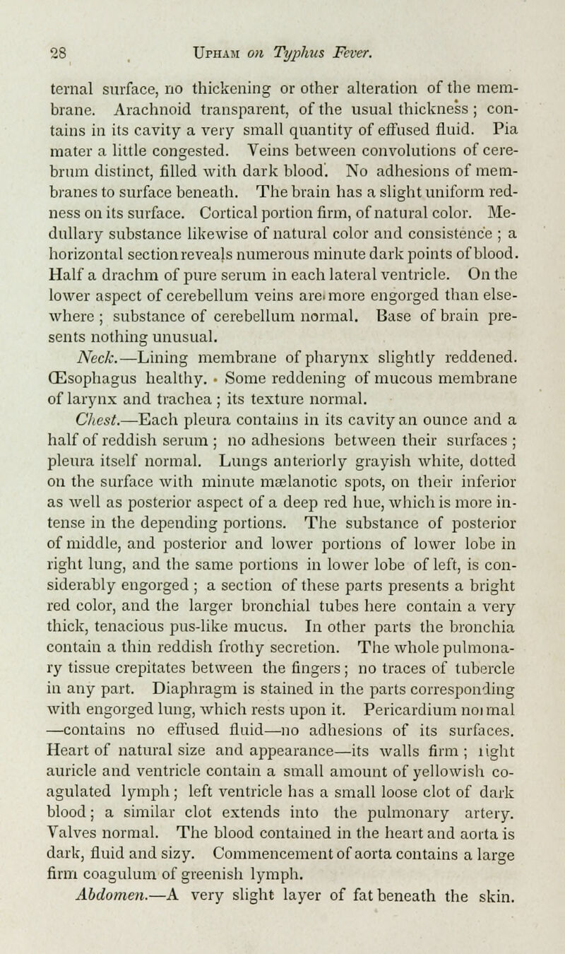 ternal surface, no thickening or other alteration of the mem- brane. Arachnoid transparent, of the usual thickness; con- tains in its cavity a very small quantity of effused fluid. Pia mater a little congested. Veins between convolutions of cere- brum distinct, filled with dark blood. No adhesions of mem- branes to surface beneath. The brain has a slight uniform red- ness on its surface. Cortical portion firm, of natural color. Me- dullary substance likewise of natural color and consistence ; a horizontal section re veajs numerous minute dark points of blood. Half a drachm of pure serum in each lateral ventricle. On the lower aspect of cerebellum veins are<more engorged than else- where ; substance of cerebellum normal. Base of brain pre- sents nothing unusual. Neck.—Lining membrane of pharynx slightly reddened. (Esophagus healthy. • Some reddening of mucous membrane of larynx and trachea ; its texture normal. Chest.—Each pleura contains in its cavity an ounce and a half of reddish serum ; no adhesions between their surfaces ; pleura itself normal. Lungs anteriorly grayish white, dotted on the surface with minute mselanotic spots, on their inferior as well as posterior aspect of a deep red hue, which is more in- tense in the depending portions. The substance of posterior of middle, and posterior and lower portions of lower lobe in right lung, and the same portions in lower lobe of left, is con- siderably engorged ; a section of these parts presents a bright red color, and the larger bronchial tubes here contain a very thick, tenacious pus-like mucus. In other parts the bronchia contain a thin reddish frothy secretion. The whole pulmona- ry tissue crepitates between the fingers; no traces of tubercle in any part. Diaphragm is stained in the parts corresponding with engorged lung, which rests upon it. Pericardium noi mal —contains no effused fluid—no adhesions of its surfaces. Heart of natural size and appearance—its walls firm ; light auricle and ventricle contain a small amount of yellowish co- agulated lymph; left ventricle has a small loose clot of dark blood; a similar clot extends into the pulmonary artery. Valves normal. The blood contained in the heart and aorta is dark, fluid and sizy. Commencement of aorta contains a large firm coagulum of greenish lymph. Abdomen.—A very slight layer of fat beneath the skin.