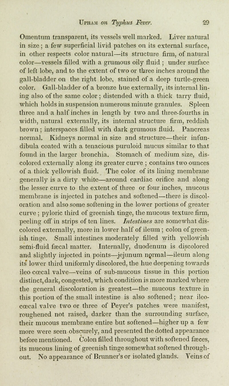 Omentum transparent, its vessels well marked. Liver natural in size ; a few superficial livid patches on its external surface, in other respects color natural—its structure firm, of natural color—vessels filled with a grumous oily fluid ; under surface of left lobe, and to the extent of two or three inches around the gall-bladder on the right lobe, stained of a deep turtle-green color. Gall-bladder of a bronze hue externally, its internal lin- ing also of the same color; distended with a thick tarry fluid, which holds in suspension numerous minute granules. Spleen three and a half inches in length by two and three-fourths in width, natural externally, its internal structure firm, reddish brown ; interspaces filled with dark grumous fluid. Pancreas normal. Kidneys normal in size and structure—their infun- dibula coated with a tenacious puruloid mucus similar to that found in the larger bronchia. Stomach of medium size, dis- colored externally along its greater curve ; contains two ounces of a thick yellowish fluid. The color of its lining membrane generally is a dirty white—around cardiac orifice and along the lesser curve to the extent of three or four inches, mucous membrane is injected in patches and softened—there is discol- oration and also some softening in the lower portions of greater curve ; pyloric third of greenish tinge, the mucous texture firm, peeling off in strips of ten lines. Intestines are somewhat dis- colored externally, more in lower half of ileum; colon of green- ish tinge. Small intestines moderately filled with yellowish semi-fluid faecal matter. Internally, duodenum is discolored and slightly injected in points—jejunum normal—ileum along its' lower third uniformly discolored, the hue deepening towards ileo coecal valve—veins of sub-mucous tissue in this portion distinct, dark, congested, which condition is more marked where the general discoloration is greatest—the mucous texture in this portion of the small intestine is also softened; near ileo- coecal valve two or three of Peyer's patches were manifest, roughened not raised, darker than the surrounding surface, their mucous membrane entire but softened—higher up a few more were seen obscurely, and presented the dotted appearance before mentioned. Colon filled throughout with softened fasces, its mucous lining of greenish tinge somewhat softened through- out. No appearance of Brunner's or isolated glands. Veins of