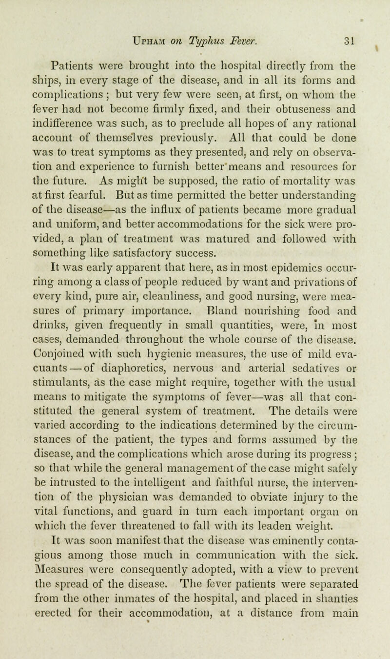 Patients were brought into the hospital directly from the ships, in every stage of the disease, and in all its forms and complications ; hut very few were seen, at first, on whom the fever had not become firmly fixed, and their obtuseness and indifference was such, as to preclude all hopes of any rational account of themselves previously. All that could be done was to treat symptoms as they presented, and rely on observa- tion and experience to furnish better'means and resources for the future. As might be supposed, the ratio of mortality was at first fearful. But as time permitted the better understanding of the disease—as the influx of patients became more gradual and uniform, and better accommodations for the sick were pro- vided, a plan of treatment was matured and followed with something like satisfactory success. It was early apparent that here, as in most epidemics occur- ring among a class of people reduced by want and privations of every kind, pure air, cleanliness, and good nursing, were mea- sures of primary importance. Bland nourishing food and drinks, given frequently in small quantities, were, in most cases, demanded throughout the whole course of the disease. Conjoined with such hygienic measures, the use of mild eva- cuants — of diaphoretics, nervous and arterial sedatives or stimulants, as the case might require, together with the usual means to mitigate the symptoms of fever—was all that con- stituted the general system of treatment. The details were varied according to the indications determined by the circum- stances of the patient, the types and forms assumed by the disease, and the complications which arose during its progress; so that while the general management of the case might safely be intrusted to the intelligent and faithful nurse, the interven- tion of the physician was demanded to obviate injury to the vital functions, and guard in turn each important organ on which the fever threatened to fall with its leaden weight. It was soon manifest that the disease was eminently conta- gious among those much in communication with the sick. Measures were consequently adopted, with a view to prevent the spread of the disease. The fever patients were separated from the other inmates of the hospital, and placed in shanties erected for their accommodation, at a distance from main