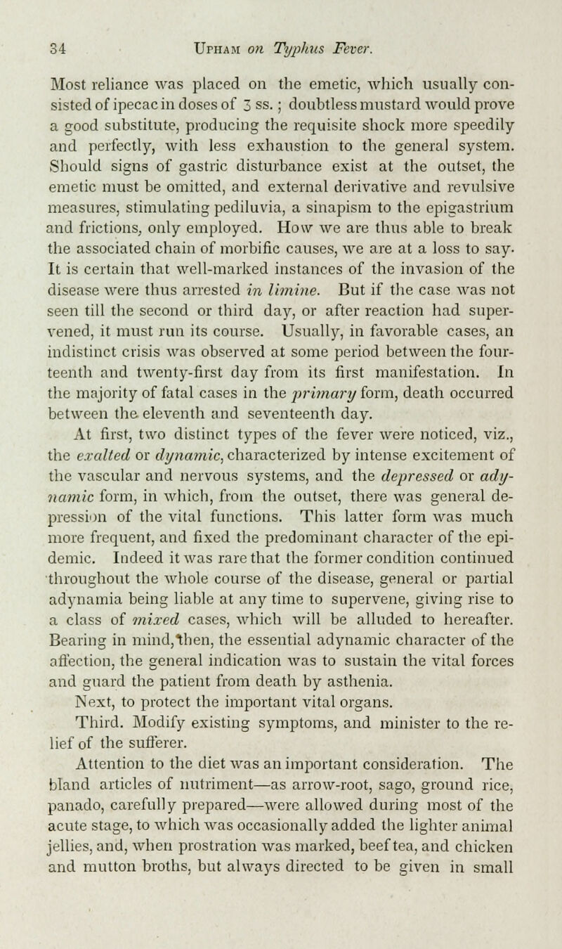 Most reliance was placed on the emetic, which usually con- sisted of ipecac in doses of 3 ss.; doubtless mustard would prove a good substitute, producing the requisite shock more speedily and perfectly, with less exhaustion to the general system. Should signs of gastric disturbance exist at the outset, the emetic must be omitted, and external derivative and revulsive measures, stimulating pediluvia, a sinapism to the epigastrium and frictions, only employed. How we are thus able to break the associated chain of morbific causes, we are at a loss to say. It is certain that well-marked instances of the invasion of the disease were thus arrested in limine. But if the case was not seen till the second or third day, or after reaction had super- vened, it must run its course. Usually, in favorable cases, an indistinct crisis was observed at some period between the four- teenth and twenty-first day from its first manifestation. In the majority of fatal cases in the primary form, death occurred between the eleventh and seventeenth day. At first, two distinct types of the fever were noticed, viz., the exalted or dynamic, characterized by intense excitement of the vascular and nervous systems, and the depressed or ady- namic form, in which, from the outset, there was general de- pression of the vital functions. This latter form was much more frequent, and fixed the predominant character of the epi- demic. Indeed it was rare that the former condition continued throughout the whole course of the disease, general or partial adynamia being liable at any time to supervene, giving rise to a class of mixed cases, which will be alluded to hereafter. Bearing in mind,then, the essential adynamic character of the affection, the general indication was to sustain the vital forces and guard the patient from death by asthenia. Next, to protect the important vital organs. Third. Modify existing symptoms, and minister to the re- lief of the sufferer. Attention to the diet was an important consideration. The bland articles of nutriment—as arrow-root, sago, ground rice, panado, carefully prepared—were allowed during most of the acute stage, to which was occasionally added the lighter animal jellies, and, when prostration was marked, beef tea, and chicken and mutton broths, but always directed to be given in small