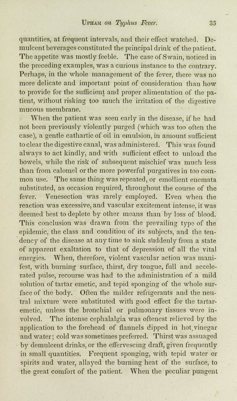 quantities, at frequent intervals, and their effect watched. De- mulcent beverages constituted the principal drink of the patient. The appetite was mostly feeble. The case of Swain, noticed in the preceding examples, was a curious instance to the contrary. Perhaps, in the whole management of the fever, there was no more delicate and important point of consideration than how to provide for the sufficient and proper alimentation of the pa- tient, without risking too much the irritation of the digestive mucous membrane. When the patient was seen early in the disease, if he had not been previously violently purged (which was too often the case), a gentle cathartic of oil in emulsion, in amount sufficient to clear the digestive canal, was administered. This was found always to act kindly, and with sufficient effect to unload the bowels, while the risk of subsequent mischief was much less than from calomel or the more powerful purgatives in too com- mon use. The same thing was repeated, or emollient enemata substituted, as occasion required, throughout the course of the fever. Venesection was rarely employed. Even when the reaction was excessive, and vascular excitement intense, it was deemed best to deplete by other means than by loss of blood. This conclusion was drawn from the prevailing type of the epidemic, the class and condition of its subjects, and the ten- dency of the disease at any time to sink suddenly from a state of apparent exaltation to that of depression of all the vital energies. When, therefore, violent vascular action was mani- fest, with burning surface, thirst, dry tongue, full and accele- rated pulse, recourse was had to the administration of a mild solution of tartar emetic, and tepid sponging of the whole sur- face of the body. Often the milder refrigerants and the neu- tral mixture were substituted with good effect for the tartar- emetic, unless the bronchial or pulmonary tissues were in- volved. The intense cephalalgia was oftenest relieved by the application to the forehead of flannels dipped in hot,vinegar and water; cold was sometimes preferred. Thirst was assuaged by demulcent drinks, or the effervescing draft, given frequently in small quantities. Frequent sponging, with tepid water or spirits and water, allayed the burning heat of the surface, to the great comfort of the patient. When the peculiar pungent