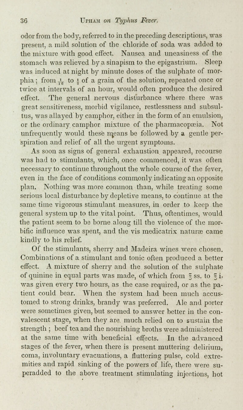 odor from the body, referred to in the preceding descriptions, was present, a mild solution of the chloride of soda was added to the mixture with good effect. Nausea and uneasiness of the stomach was relieved by a sinapism to the epigastrium. Sleep was induced at night by minute doses of the sulphate of mor- phia ; from Jj. to j of a grain of the solution, repeated once or twice at intervals of an hour, would often produce the desired effect. The general nervous disturbance where there was great sensitiveness, morbid vigilance, restlessness and subsul- tus, was allayed by camphor, either in the form of an emulsion, or the ordinary camphor mixture of the pharmacopoeia. Not unfrequently would these means be followed by a gentle per- spiration and relief of all the urgent symptoms. As soon as signs of general exhaustion appeared, recourse was had to stimulants, which, once commenced, it was often necessary to continue throughout the whole course of the fever, even in the face of conditions commonly indicating an opposite plan. Nothing was more common than, while treating some serious local disturbance by depletive means, to continue at the same time vigorous stimulant measures, in order to keep the general system up to the vital point. Thus, oftentimes, would the patient seem to be borne along till the violence of the mor- bific influence was spent, and the vis medicatrix naturae came kindly to his relief. Of the stimulants, sherry and Madeira wines were chosen. Combinations of a stimulant and tonic often produced a better effect. A mixture of sherry and the solution of the sulphate of quinine in equal parts was made, of which from § ss. to 3 i. was given every two hours, as the case required, or as the pa- tient could bear. When the system had been much accus- tomed to strong drinks, brandy was preferred. Ale and porter were sometimes given, but seemed to answer better in the con- valescent stage, when they are. much relied on to sustain the strength ; beef tea and the nourishing broths were administered at the same time with beneficial effects. In the advanced stages of the fever, when there is present muttering delirium, coma, involuntary evacuations, a fluttering pulse, cold extre- mities and rapid sinking of the powers of life, there were su- peradded to the above treatment stimulating injections, hot