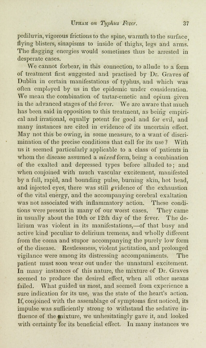 pediluvia, vigorous frictions to the spine, warmth to the surface flying blisters, sinapisms to inside of thighs, legs and arms. The nagging energies would sometimes thus be arrested in desperate cases. We cannot forbear, in this connection, to allude to a form of treatment first suggested and practised by Dr. Graves of Dublin in certain manifestations of typhus, and which was often employed by us in the epidemic under consideration. We mean the combination of tartar-emetic and opium given in the advanced stages of the fever. We arc aware that much has been said in opposition to this treatment, as beiiig empiri- cal and irrational, equally potent for good and for evil, and many instances are cited in evidence of its uncertain effect. May not this be owing, in some measure, to a want of discri- mination of the precise conditions that call for its use ? With us it seemed particularly applicable to a class of patients in whom the disease assumed a mixed form, being a combination of the exalted and depressed types before alluded to; and when conjoined with much vascular excitement, manifested by a full, rapid, and bounding pulse, burning skin, hot head, and injected eyes, there was still pvidence of the exhaustion of the vital energy, and the accompanying cerebral exaltation was not associated with inflammatory action. These condi- tions were present in many of our worst cases. They came in usually about the 10th or 12th day of the fever. The de- lirium was violent in its manifestations,—of that busy and active kind peculiar to delirium tremens, and wholly different from the coma and stupor accompanying the purely low form of the disease. Restlessness, violent jactitation, and prolonged vigilance were among its distressing accompaniments. The patient must soon wear out under the unnatural excitement. In many instances of this nature, the mixture of Dr. Graves seemed to produce the desired effect, when all other means failed. What guided us most, and seemed from experience a sure indication for its use. was the state of the heart's action. If, conjoined with the assemblage of symptoms first noticed, its impulse was sufficiently strong to withstand the sedative in- fluence of the mixture, we unhesitatingly gave it, and looked with certainty for its beneficial effect. In many instances we