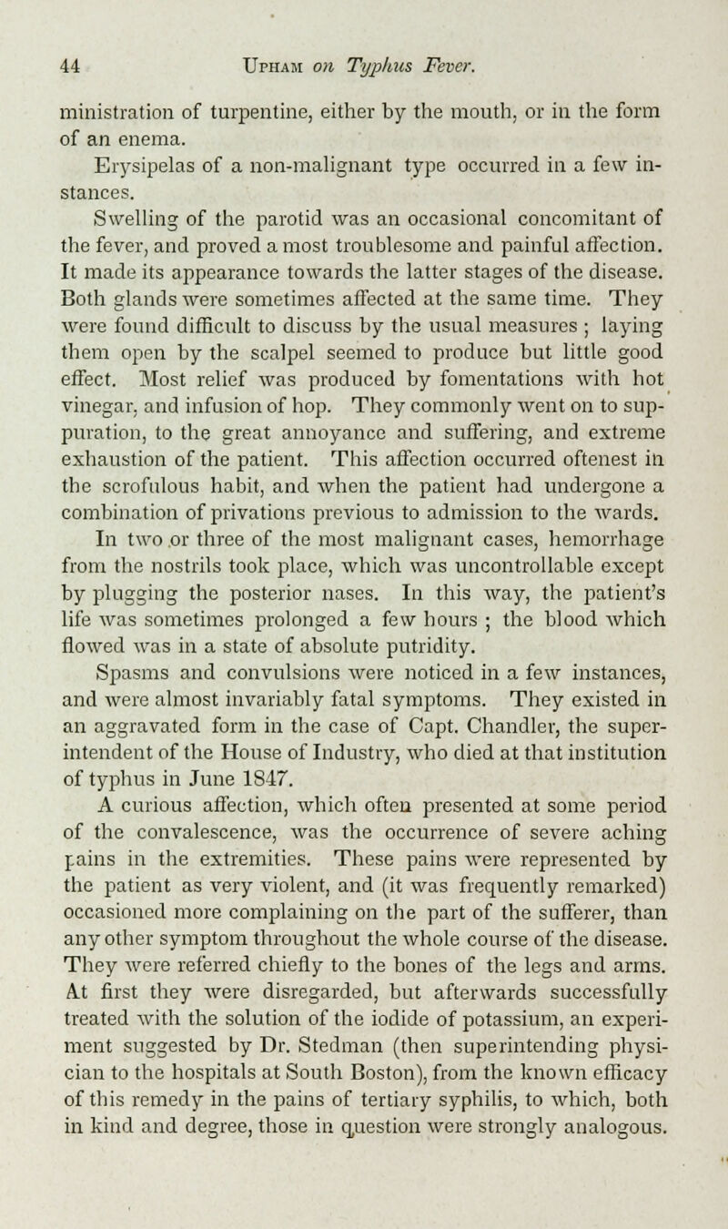 ministration of turpentine, either by the mouth, or in the form of an enema. Erysipelas of a non-malignant type occurred in a few in- stances. Swelling of the parotid was an occasional concomitant of the fever, and proved a most troublesome and painful affection. It made its appearance towards the latter stages of the disease. Both glands were sometimes affected at the same time. They were found difficult to discuss by the usual measures ; laying them open by the scalpel seemed to produce but little good effect. Most relief was produced by fomentations with hot vinegar, and infusion of hop. They commonly went on to sup- puration, to the great annoyance and suffering, and extreme exhaustion of the patient. This affection occurred oftenest in the scrofulous habit, and when the patient had undergone a combination of privations previous to admission to the wards. In two or three of the most malignant cases, hemorrhage from the nostrils took place, which was uncontrollable except by plugging the posterior nases. In this way, the patient's life was sometimes prolonged a few hours ; the blood which flowed was in a state of absolute putridity. Spasms and convulsions were noticed in a few instances, and were almost invariably fatal symptoms. They existed in an aggravated form in the case of Capt. Chandler, the super- intendent of the House of Industry, who died at that institution of typhus in June 1847. A curious affection, which often presented at some period of the convalescence, was the occurrence of severe aching pains in the extremities. These pains were represented by the patient as very violent, and (it was frequently remarked) occasioned more complaining on the part of the sufferer, than any other symptom throughout the whole course of the disease. They were referred chiefly to the bones of the legs and arms. At first they were disregarded, but afterwards successfully treated with the solution of the iodide of potassium, an experi- ment suggested by Dr. Stedman (then superintending physi- cian to the hospitals at South Boston), from the known efficacy of this remedy in the pains of tertiary syphilis, to which, both in kind and degree, those in question were strongly analogous.