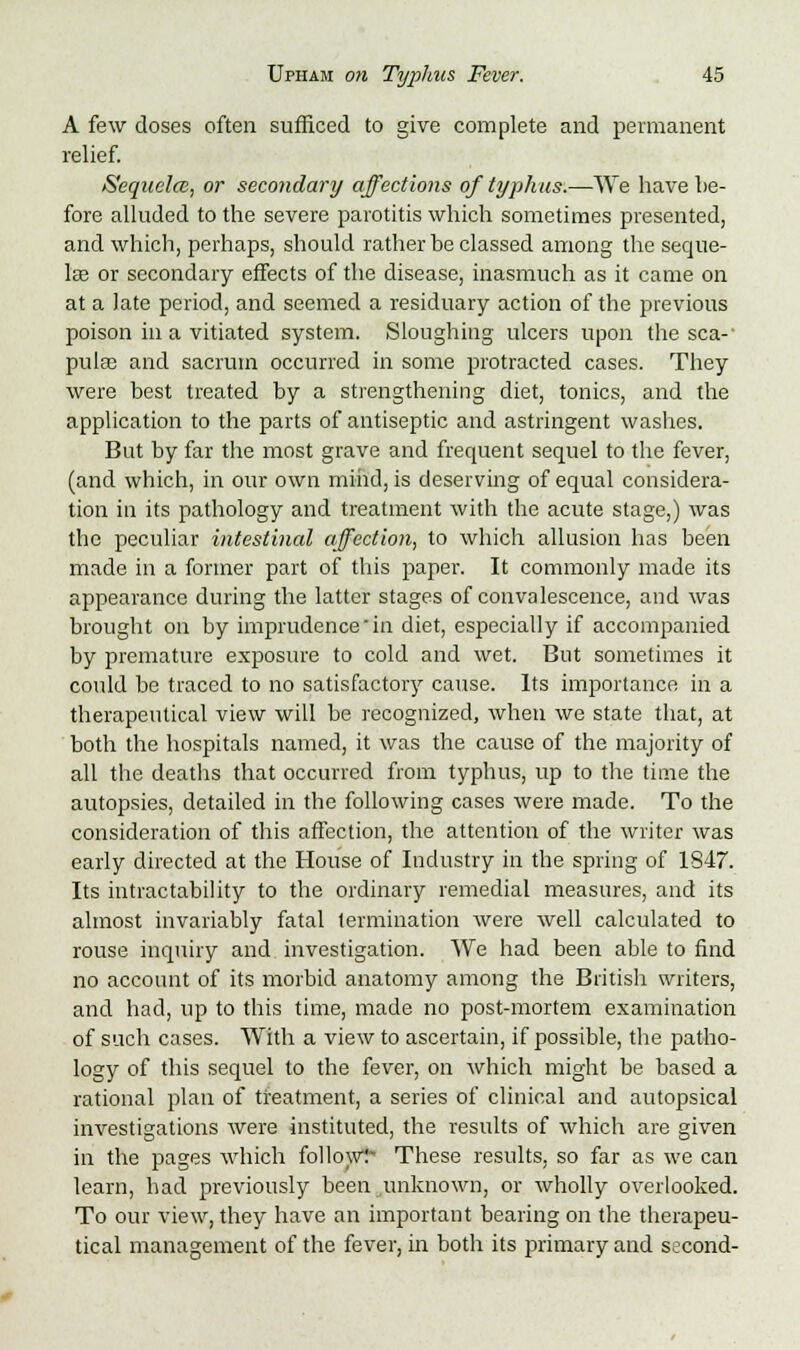 A few doses often sufficed to give complete and permanent relief. Sequela, or secondary affections of typhus.—We have lie- fore alluded to the severe parotitis which sometimes presented, and which, perhaps, should rather be classed among the seque- lae or secondary effects of the disease, inasmuch as it came on at a late period, and seemed a residuary action of the previous poison in a vitiated system. Sloughing ulcers upon the sea-' pula? and sacrum occurred in some protracted cases. They were best treated by a strengthening diet, tonics, and the application to the parts of antiseptic and astringent washes. But by far the most grave and frequent sequel to the fever, (and which, in our own mind, is deserving of equal considera- tion in its pathology and treatment with the acute stage,) was the peculiar intestinal affection, to which allusion has been made in a former part of this paper. It commonly made its appearance during the latter stages of convalescence, and was brought on by imprudence'in diet, especially if accompanied by premature exposure to cold and wet. But sometimes it could be traced to no satisfactory cause. Its importance in a therapeutical view will be recognized, when we state that, at both the hospitals named, it was the cause of the majority of all the deaths that occurred from typhus, up to the time the autopsies, detailed in the following cases were made. To the consideration of this affection, the attention of the writer was early directed at the House of Industry in the spring of 1847. Its intractability to the ordinary remedial measures, and its almost invariably fatal termination Avere well calculated to rouse inquiry and investigation. We had been able to find no account of its morbid anatomy among the British writers, and had, up to this time, made no post-mortem examination of such cases. With a view to ascertain, if possible, the patho- logy of this sequel to the fever, on which might be based a rational plan of treatment, a series of clinical and autopsical investigations were instituted, the results of which are given in the pages which follow:*- These results, so far as we can learn, had previously been unknown, or wholly overlooked. To our view, they have an important bearing on the therapeu- tical management of the fever, in both its primary and second-