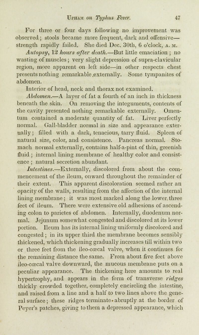 For three or four days following no improvement was observed; stools became more frequent, dark and offensive— strength rapidly failed. She died Dec. 30th, 6 o'clock, a. m. Autopsy, 12 hours after death.—But Little emaciation ; no wasting of muscles; very slight depression of supra-clavicular region, more apparent on left side—in other respects chest presents nothing remarkable .externally. Some tympanites of abdomen. Interior of head, neck and thorax not examined. Abdomen.—A layer of fat a fourth of an inch in thickness beneath the skin. On removing the integuments, contents of the cavity presented nothing remarkable externally. Omen- tum contained a moderate quantity of fat. Liver perfectly normal. Gall-bladder normal in size and appearance exter- ually ; filled with a dark, tenacious, tarry fluid. Spleen of natural size, color, and consistence. Pancreas normal. Sto- mach normal externally, contains half-a-pint of thin, greenish fluid ; internal lining membrane of healthy color and consist- ence ; natural secretion abundant. Intestines.—Externally, discolored from about the com- mencement of the ileum, onward throughout the remainder of their extent. This apparent discoloration seemed rather an opacity of the walls, resulting from the affection of the internal lining membrane; it was most marked along the lower three feet of ileum. There were extensive old adhesions of ascend- ing colon to parietes of abdomen. Internally, duodenum nor- mal. Jejunum somewhat congested and discolored at its lower portion. Ileum has its internal lining uniformly discolored and congested ; in its upper third the membrane becomes sensibly thickened, which thickening gradually increases till within two or three feet from the ileo-ccecal valve, when it continues for the remaining distance the same. Prom about five feet above ileo-ccecal valve downward, the mucous membrane puts on a peculiar appearance. The thickening here amounts to real hypertrophy, and appears in the form of transverse ridges thickly crowded together, completely encircling the intestine, and raised from a line and a half to two lines above the gene- ral surface; these ridges terminate.abruptly at the border of Peyer's patches, giving to them a depressed appearance, which