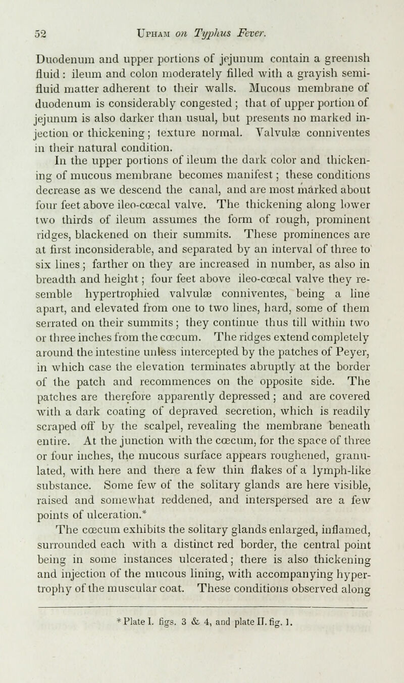 Duodenum and upper portions of jejunum contain a greenish fluid: ileum and colon moderately filled with a grayish semi- fluid matter adherent to their walls. Mucous membrane of duodenum is considerably congested ; that of upper portion of jejunum is also darker than usual, but presents no marked in- jection or thickening; texture normal. Valvulse conniventes m their natural condition. In the upper portions of ileum the dark color and thicken- ing of mucous membrane becomes manifest; these conditions decrease as we descend the canal, and are most marked about four feet above ileo-coecal valve. The thickening along lower two thirds of ileum assumes the form of rough, prominent ridges, blackened on their summits. These prominences are at first inconsiderable, and separated by an interval of three to six lines; farther on they are increased in number, as also in breadth and height; four feet above ileo-coscal valve they re- semble hypertrophied valvulse conniventes, being a line apart, and elevated from one to two lines, hard, some of them serrated on their summits; they continue thus till within two or three inches from the ccecum. The ridges extend completely around the intestine unless intercepted by the patches of Peyer, in which case the elevation terminates abruptly at the border of the patch and recommences on the opposite side. The patches are therefore apparently depressed ; and are covered with a dark coating of depraved secretion, which is readily scraped off by the scalpel, revealing the membrane beneath entire. At the junction with the ccecum, for the space of three or four inches, the mucous surface appears roughened, granu- lated, with here and there a few thin flakes of a lymph-like substance. Some few of the solitary glands are here visible, raised and somewhat reddened, and interspersed are a few points of ulceration.* The ccecum exhibits the solitary glands enlarged, inflamed, surrounded each with a distinct red border, the central point being in some instances ulcerated; there is also thickening and injection of the mucous lining, with accompanying hyper- trophy of the muscular coat. These conditions observed along * Plate 1. figs. 3 & 4, and plate II. fig. ].