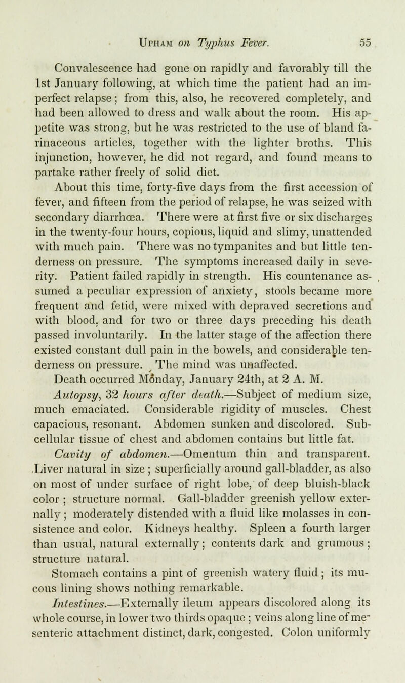 Convalescence had gone on rapidly and favorably till the 1st January following, at which time the patient had an im- perfect relapse; from this, also, he recovered completely, and had been allowed to dress and walk about the room. His ap- petite was strong, but he was restricted to the use of bland fa- rinaceous articles, together Avith the lighter broths. This injunction, however, he did not regard, and found means to partake rather freely of solid diet. About this time, forty-five days from the first accession of fever, and fifteen from the period of relapse, he was seized with secondary diarrhoea. There were at first five or six discbarges in the twenty-four hours, copious, liquid and slimy, unattended with much pain. There was no tympanites and but little ten- derness on pressure. The symptoms increased daily in seve- rity. Patient failed rapidly in strength. His countenance as- sumed a peculiar expression of anxiety, stools became more frequent and fetid, were mixed with depraved secretions and with blood, and for two or three days preceding his death passed involuntarily. In the latter stage of the affection there existed constant dull pain in the bowels, and considerable ten- derness on pressure. y The mind was unaffected. Death occurred Monday, January 24th, at 2 A. M. Autopsy, 32 hours after death.—Subject of medium size, much emaciated. Considerable rigidity of muscles. Chest capacious, resonant. Abdomen sunken and discolored. Sub- cellular tissue of chest and abdomen contains but little fat. Cavity of abdomen.—Omentum thin and transparent. .Liver natural in size ; superficially around gall-bladder, as also on most of under surface of right lobe, of deep bluish-black color ; structure normal. Gall-bladder greenish yellow exter- nally ; moderately distended with a fluid like molasses in con- sistence and color. Kidneys healthy. Spleen a fourth larger than usual, natural externally ; contents dark and grumous ; structure natural. Stomach contains a pint of greenish watery fluid; its mu- cous lining shows nothing remarkable. Intestines.—Externally ileum appears discolored along its whole course, in lower two thirds opaque; veins along line of me- senteric attachment distinct, dark, congested. Colon uniformly