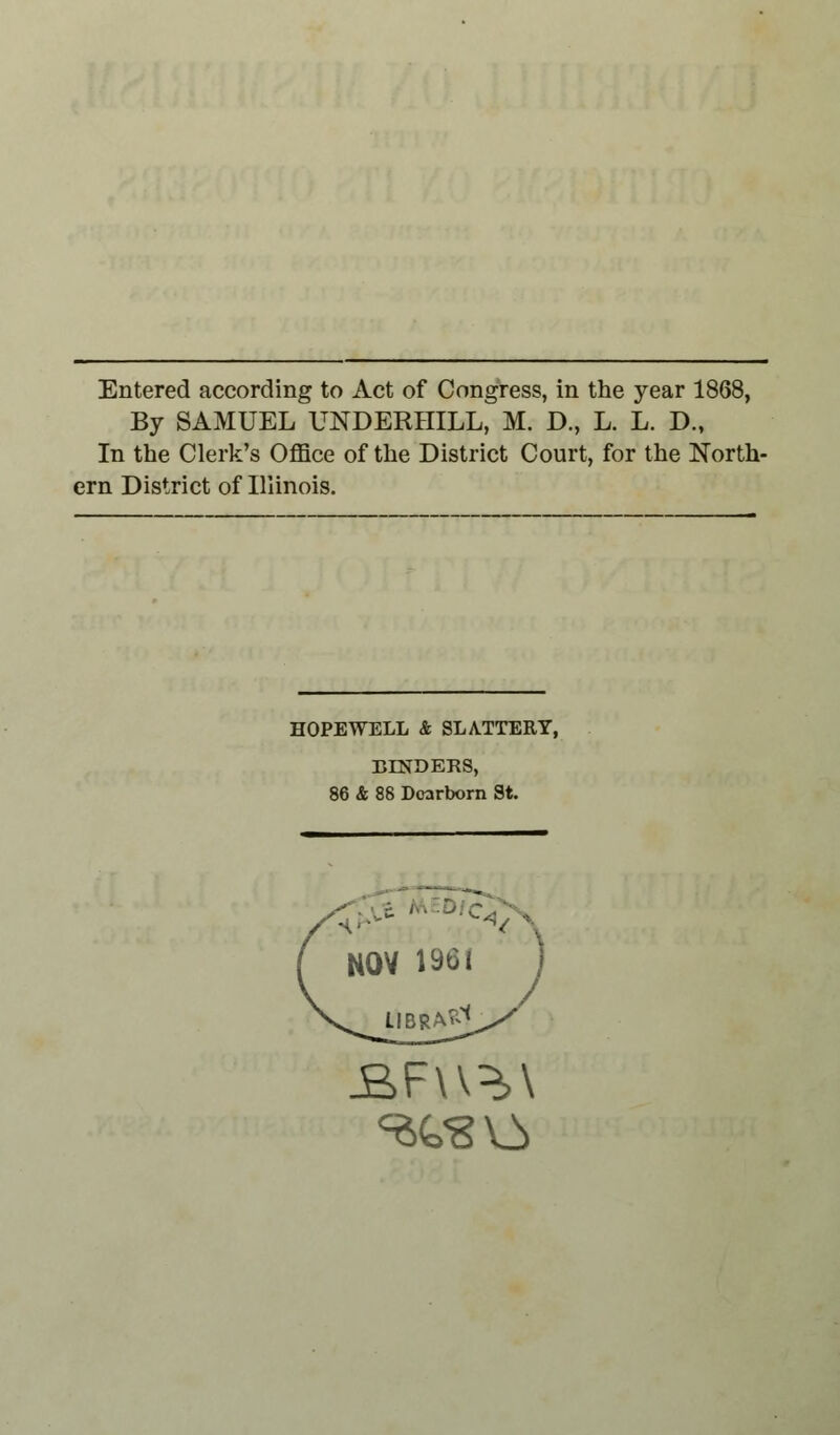 Entered according to Act of Congress, in the year 1868, By SAMUEL UNDERBILL, M. D., L. L. D., In the Clerk's Office of the District Court, for the North- ern District of Illinois. HOPEWELL & SLATTERY, BENDERS, 86 & 88 Dearborn St. JB>F\\^\