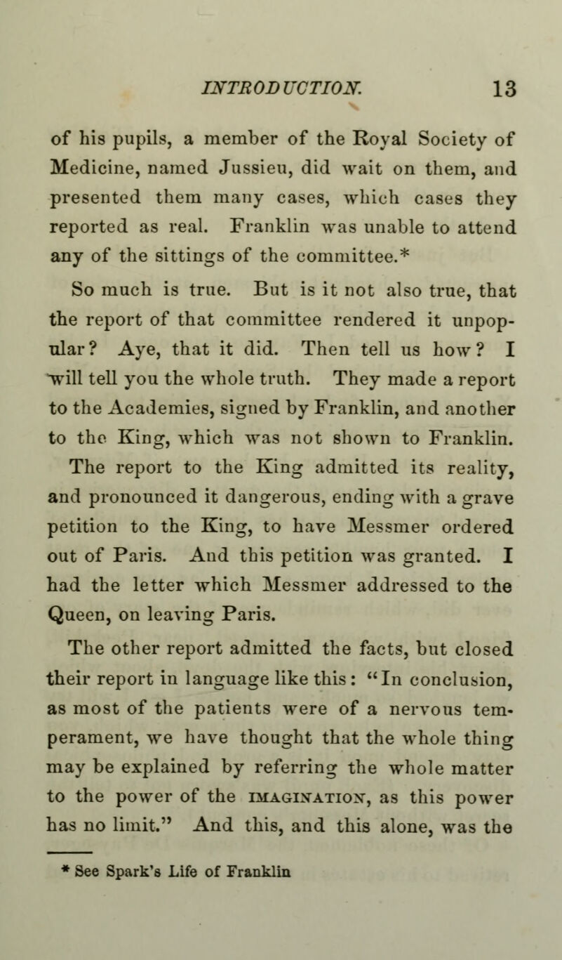 of his pupils, a member of the Royal Society of Medicine, Darned Jussieu, did wait on them, and presented them many cases, which cases they reported as real. Franklin was unable to attend any of the sittings of the committee.* So much is true. But is it not also true, that the report of that committee rendered it unpop- ular? Aye, that it did. Then tell us how? I *will tell you the whole truth. They made a report to the Academies, signed by Franklin, and another to the King, which was not shown to Franklin. The report to the King admitted its reality, and pronounced it dangerous, ending with a grave petition to the King, to have Messmer ordered out of Paris. And this petition was granted. I had the letter which Messmer addressed to the Queen, on leaving Paris. The other report admitted the facts, but closed their report in language like this : In conclusion, as most of the patients were of a nervous tem- perament, we have thought that the whole thing may be explained by referring the whole matter to the power of the imagination, as this power has no limit. And this, and this alone, was the See Spark's Life of Franklin