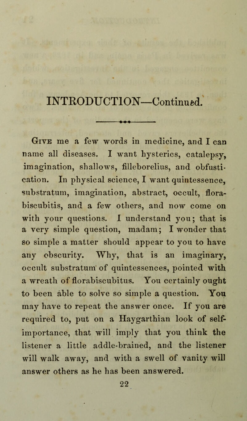 Give me a few words in medicine, and I can name all diseases. I want hysterics, catalepsy, imagination, shallows, filleborelius, and obfusti- cation. In physical science, I want quintessence, substratum, imagination, abstract, occult, flora- biscubitis, and a few others, and now come on with your questions. I understand you; that is a very simple question, madam; I wonder that so simple a matter should appear to you to have any obscurity. Why, that is an imaginary, occult substratum of quintessences, pointed with a wreath of florabiscubitus. You certainly ought to been able to solve so simple a question. You may have to repeat the answer once. If you are required to, put on a Haygarthian look of self- importance, that will imply that you think the listener a little addle-brained, and the listener will walk away, and with a swell of vanity will answer others as he has been answered.