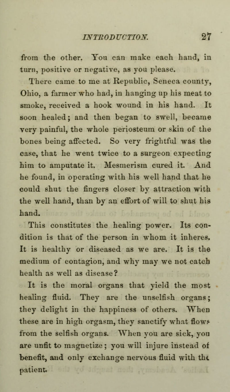 from the other. You can make each hand, in turn, positive or negative, as you please. There came to me at Republic, Seneca county, Ohio, a farmer who had, in hanging up his meat to smoke, received a hook wound in his hand. It soon healed; and then began to swell, became very painful, the whole periosteum or skin of the bones being affected. So very frightful was the case, that he went twice to a surgeon expecting him to amputate it. Mesmerism cured it And he found, in operating with his well hand that he could shut the fingers closer by attraction with the well hand, than by an effort of will to shut his hand. This constitutes the healing power. Its con- dition is that of the person in whom it inheres. It is healthy or diseased as we are. It is the medium of contagion, and why may we not catch health as well as disease? It is the moral organs that yield the most healing fluid. They are the unselfish organs; they delight in the happiness of others. When these are in high orgasm, they sanctify what flow? from the selfish organs. When you are sick, you are unfit to magnetize; you will injure instead of benefit, and only exchange nervous fluid with the patient.