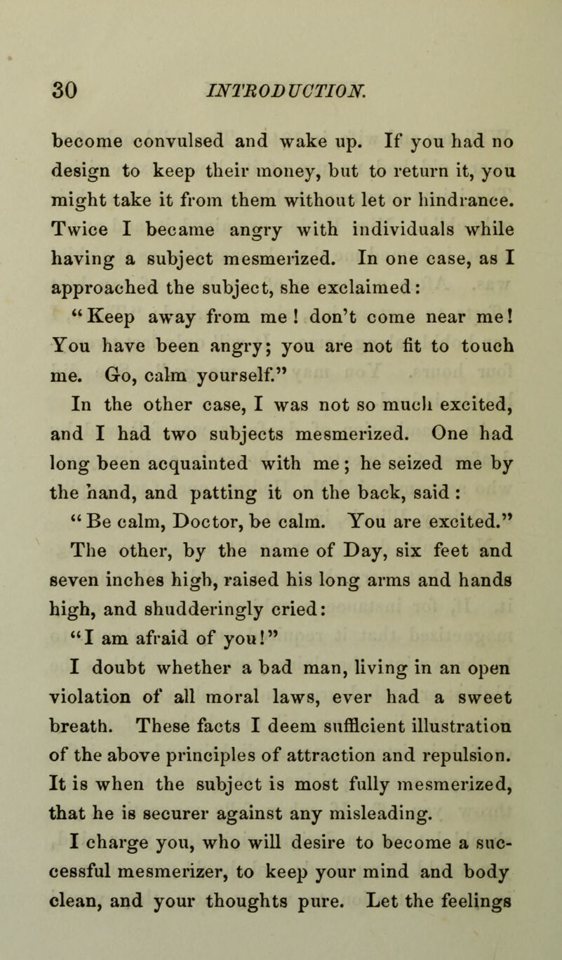 become convulsed and wake up. If you had no design to keep their money, but to return it, you might take it from them without let or hindrance. Twice I became angry with individuals while having a subject mesmerized. In one case, as I approached the subject, she exclaimed:  Keep away from me ! don't come near me! You have been angry; you are not fit to touch me. Go, calm yourself. In the other case, I was not so mucli excited, and I had two subjects mesmerized. One had long been acquainted with me; he seized me by the hand, and patting it on the back, said :  Be calm, Doctor, be calm. You are excited. The other, by the name of Day, six feet and seven inches high, raised his long arms and hands high, and shudderingly cried: I am afraid of you! I doubt whether a bad man, living in an open violation of all moral laws, ever had a sweet breath. These facts I deem sufficient illustration of the above principles of attraction and repulsion. It is when the subject is most fully mesmerized, that he is securer against any misleading. I charge you, who will desire to become a suc- cessful mesmerizer, to keep your mind and body clean, and your thoughts pure. Let the feelings
