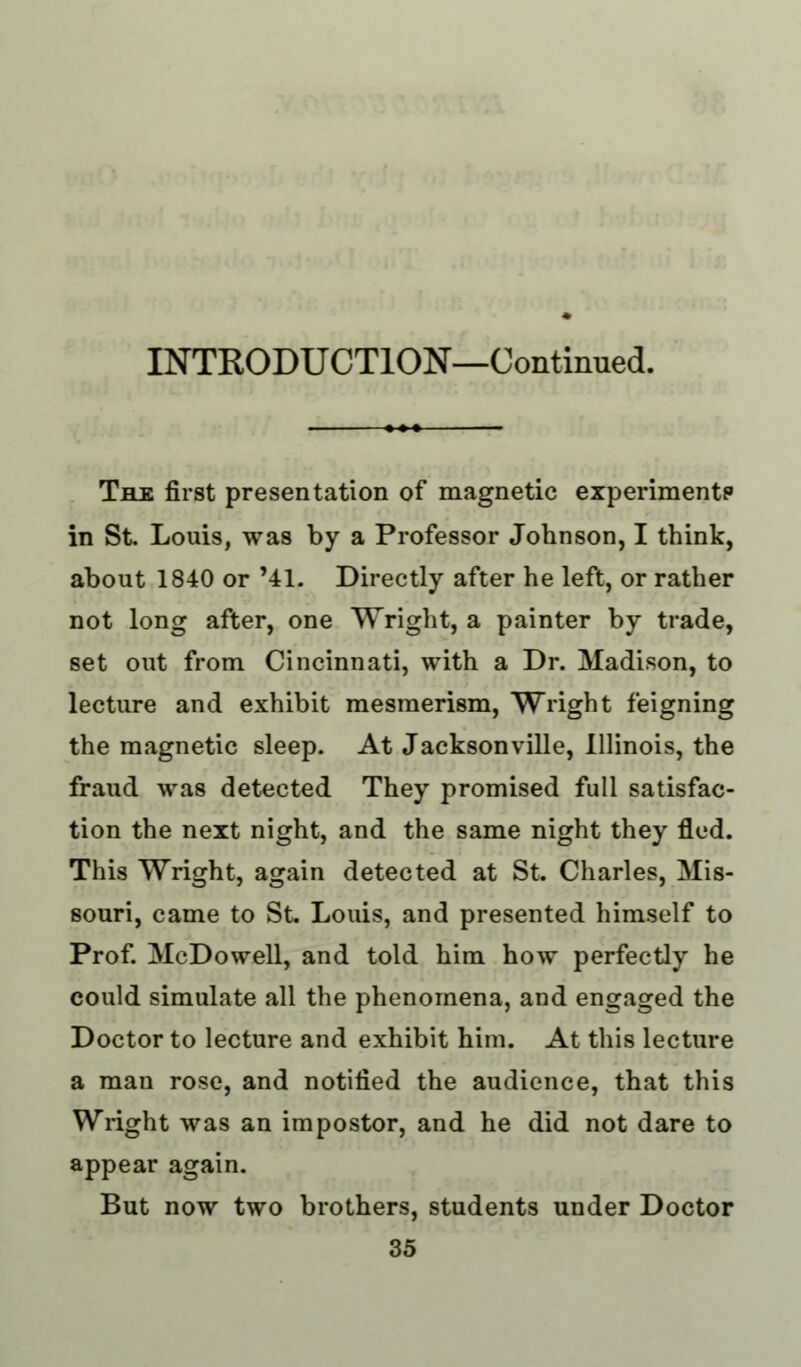 INTRODUCTION—Continued. The first presentation of magnetic experiment? in St. Louis, was by a Professor Johnson, I think, about 1840 or '41. Directly after he left, or rather not long after, one Wright, a painter by trade, set out from Cincinnati, with a Dr. Madison, to lecture and exhibit mesmerism, Wright feigning the magnetic sleep. At Jacksonville, Illinois, the fraud was detected They promised full satisfac- tion the next night, and the same night they fled. This Wright, again detected at St. Charles, Mis- souri, came to St Louis, and presented himself to Prof. McDowell, and told him how perfectly he could simulate all the phenomena, and engaged the Doctor to lecture and exhibit him. At this lecture a man rose, and notified the audience, that this Wright was an impostor, and he did not dare to appear again. But now two brothers, students under Doctor