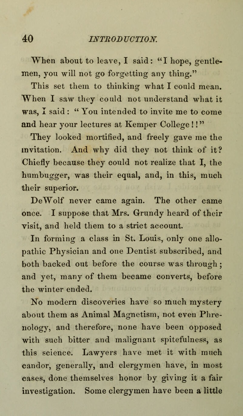 When about to leave, I said: I hope, gentle- men, you will not go forgetting any thing. This set them to thinking what I could mean. When I saw they could not understand what it was, I said :  You intended to invite me to come and hear your lectures at Kemper College !! They looked mortified, and freely gave me the invitation. And why did they not think of it? Chiefly because they could not realize that I, the humbugger, was their equal, and, in this, much their superior. DeWolf never came again. The other came once. I suppose that Mrs. Grundy heard of their visit, and held them to a strict account. In forming a class in St. Louis, only one allo- pathic Physician and one Dentist subscribed, and both backed out before the course was through; and yet, many of them became converts, before the winter ended. No modern discoveries have so much mystery about them as Animal Magnetism, not even Phre- nology, and therefore, none have been opposed with such bitter and malignant spitefulness, as this science. Lawyers have met it with much candor, generally, and clergymen have, in most cases, done themselves honor by giving it a fair investigation. Some clergymen have been a little