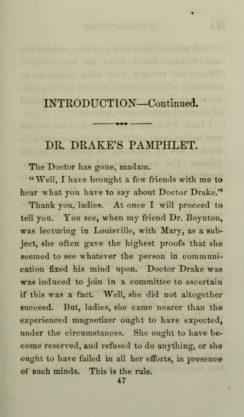 DR. DRAKE'S PAMPHLET. The Doctor has gone, madam. Well, I have brought a few friends with me to hear what you have to say about Doctor Drake. Thank you, ladies. At once I will proceed to tell you. You see, when my friend Dr. Boynton, was lecturing in Louisville, with Mary, as a sub- ject, she often gave the highest proofs that she seemed to see whatever the person in communi- cation fixed his mind upon. Doctor Drake was was induced to join in a committee to ascertain if this was a fact. Well, she did not altogether succeed. But, ladies, she came nearer than the experienced magnetizer ought to have expected, under the circumstances. She ought to have be- come reserved, and refused to do anything, or she ought to have failed in all her efforts, in presence of such minds. This is the rule.