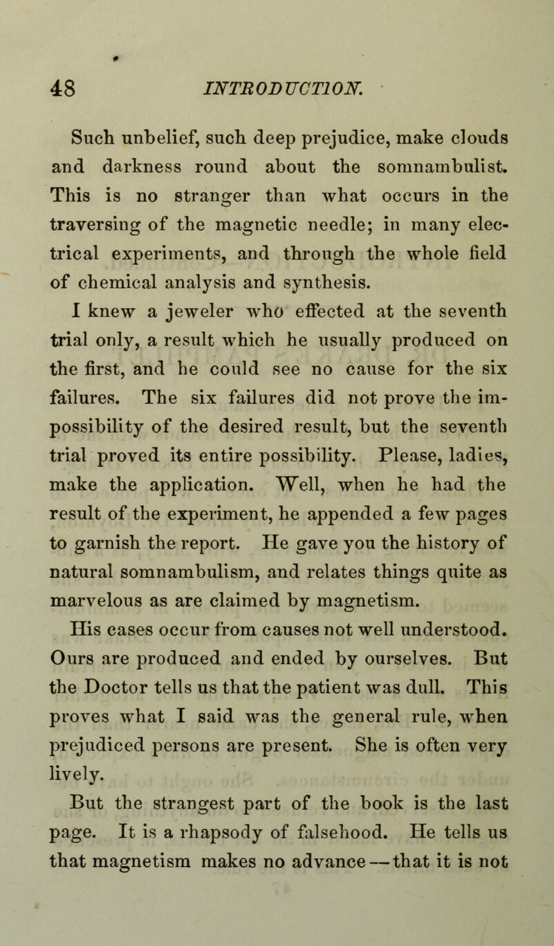 Such unbelief, such deep prejudice, make clouds and darkness round about the somnambulist. This is no stranger than what occurs in the traversing of the magnetic needle; in many elec- trical experiments, and through the whole field of chemical analysis and synthesis. I knew a jeweler who effected at the seventh trial only, a result which he usually produced on the first, and he could see no cause for the six failures. The six failures did not prove the im- possibility of the desired result, but the seventh trial proved its entire possibility. Please, ladies, make the application. Well, when he had the result of the experiment, he appended a few pages to garnish the report. He gave you the history of natural somnambulism, and relates things quite as marvelous as are claimed by magnetism. His cases occur from causes not well understood. Ours are produced and ended by ourselves. But the Doctor tells us that the patient was dull. This proves what I said was the general rule, when prejudiced persons are present. She is often very lively. But the strangest part of the book is the last page. It is a rhapsody of falsehood. He tells us that magnetism makes no advance — that it is not