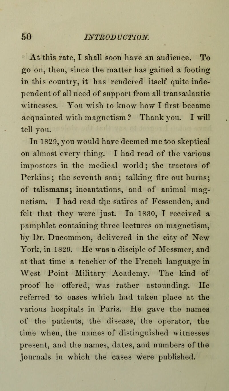 At this rate, I shall soon have an audience. To go on, then, since the matter has gained a footing in this country, it has rendered itself quite inde- pendent of all need of support from all transatlantic witnesses. You wish to know how I first became acquainted with magnetism? Thank you. I will tell you. In 1829, you would have deemed me too skeptical on almost every thing. I had read of the various impostors in the medical world; the tractors of Perkins; the seventh son; talking fire out burns; of talismans; incantations, and of animal mag- netism. I had read tlje satires of Fessenden, and felt that they were just. In 1830, I received a pamphlet containing three lectures on magnetism, by Dr. Ducommon, delivered in the city of New York, in 1829. He was a disciple of Messmer, and at that time a teacher of the French language in West Point Military Academy. The kind of proof he offered, was rather astounding. He referred to cases which had taken place at the various hospitals in Paris. He gave the names of the patients, the disease, the operator, the time when, the names of distinguished witnesses present, and the names, dates, and numbers of the journals in which the cases were published.